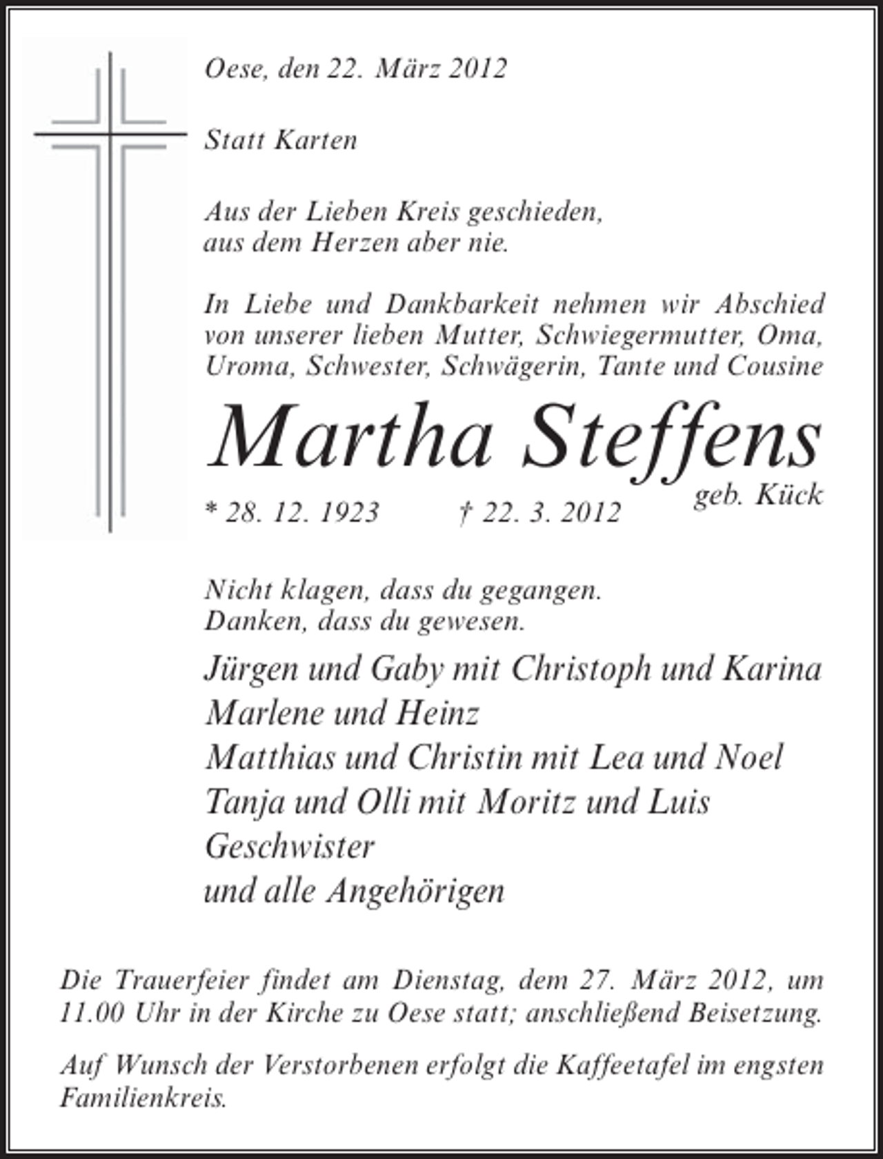 <p>Oese, den 22. März 2012<br />Statt Karten<br />Aus der Lieben Kreis geschieden,<br />aus dem Herzen aber nie.<br />In Liebe und Dankbarkeit nehmen wir Abschied<br />von unserer lieben Mutter, Schwiegermutter, Oma,<br />Uroma, Schwester, Schwägerin, Tante und Cousine</p><p>Martha Steffens<br />* 28. 12. 1923</p><p>† 22. 3. 2012</p><p>geb. Kück</p><p>Nicht klagen, dass du gegangen.<br />Danken, dass du gewesen.</p><p>Jürgen und Gaby mit Christoph und Karina<br />Marlene und Heinz<br />Matthias und Christin mit Lea und Noel<br />Tanja und Olli mit Moritz und Luis<br />Geschwister<br />und alle Angehörigen<br />Die Trauerfeier findet am Dienstag, dem 27. März 2012, um<br />11.00 Uhr in der Kirche zu Oese statt; anschließend Beisetzung.<br />Auf Wunsch der Verstorbenen erfolgt die Kaffeetafel im engsten<br />Familienkreis.</p>