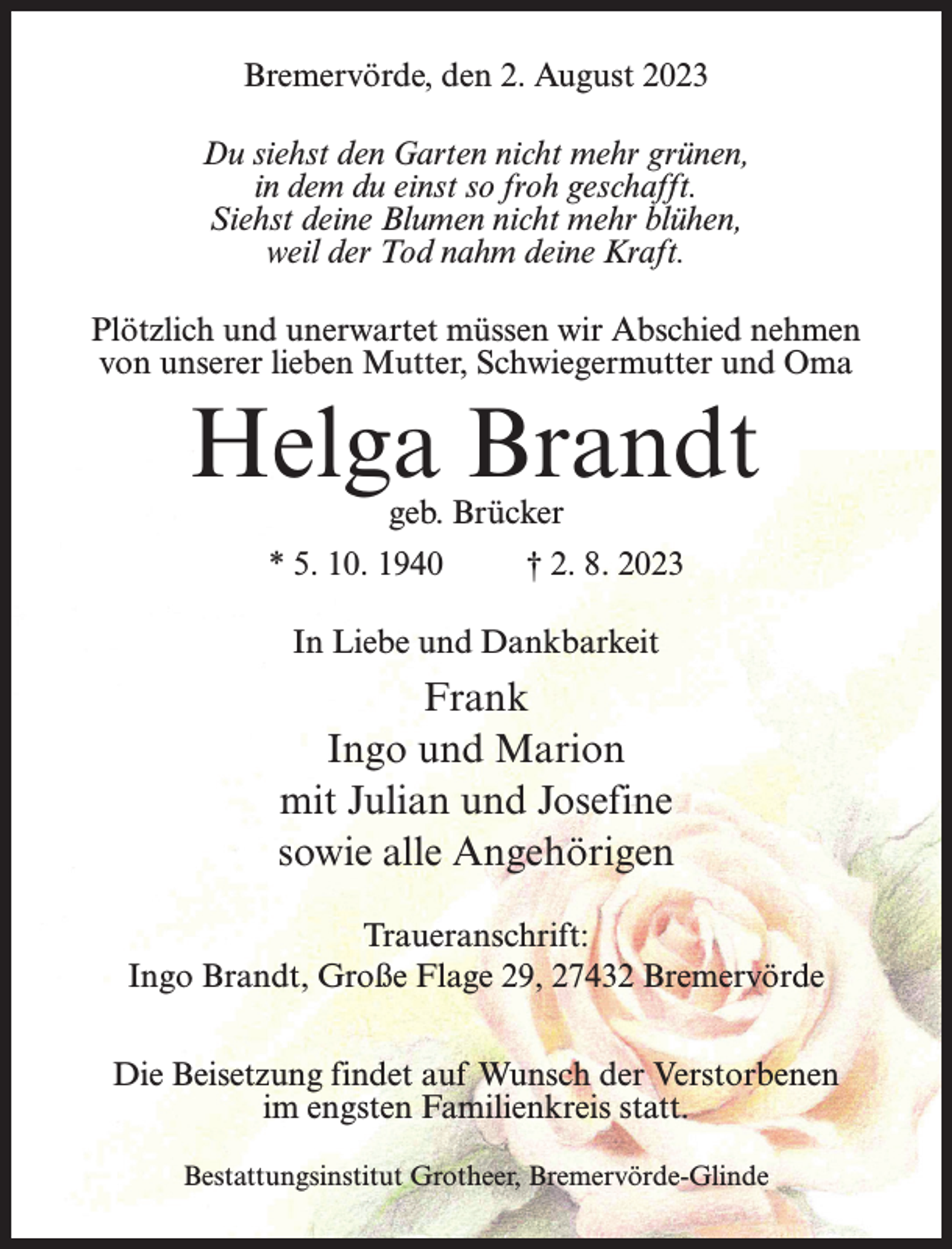 <p>Bremervörde, den 2. August 2023<br />Du siehst den Garten nicht mehr grünen,<br />in dem du einst so froh geschafft.<br />Siehst deine Blumen nicht mehr blühen,<br />weil der Tod nahm deine Kraft.<br />Plötzlich und unerwartet müssen wir Abschied nehmen<br />von unserer lieben Mutter, Schwiegermutter und Oma</p><p>Helga Brandt<br />geb. Brücker</p><p>* 5. 10. 1940 † 2. 8. 2023<br />In Liebe und Dankbarkeit</p><p>Frank<br />Ingo und Marion<br />mit Julian und Josefine<br />sowie alle Angehörigen<br />Traueranschrift:<br />Ingo Brandt, Große Flage 29, 27432 Bremervörde<br />Die Beisetzung findet auf Wunsch der Verstorbenen<br />im engsten Familienkreis statt.<br />Bestattungsinstitut Grotheer, Bremervörde-Glinde</p>