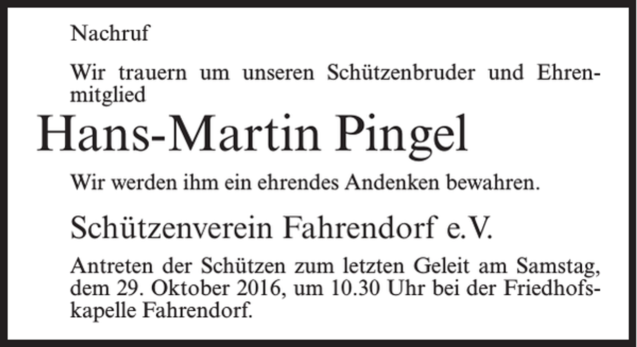 <p>Nachruf<br />Wir trauern um unseren Schützenbruder und Ehren­<br />mitglied</p><p>Hans-Martin Pingel</p><p>Wir werden ihm ein ehrendes Andenken bewahren.</p><p>Schützenverein Fahrendorf e.V.<br />Antreten der Schützen zum letzten Geleit am Samstag,<br />dem 29. Oktober 2016, um 10.30 Uhr bei der Friedhofs­<br />kapelle Fahrendorf.</p>