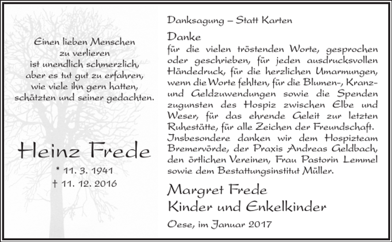 <p>Danksagung – Statt Karten<br />Einen lieben Menschen<br />zu verlieren<br />ist unendlich schmerzlich,<br />aber es tut gut zu erfahren,<br />wie viele ihn gern hatten,<br />schätzten und seiner gedachten.</p><p>Heinz Frede<br />* 11. 3. 1941<br />† 11. 12. 2016</p><p>Danke</p><p>für die vielen tröstenden Worte, gesprochen<br />oder geschrieben, für jeden ausdrucksvollen<br />Händedruck, für die herzlichen Umarmungen,<br />wenn die Worte fehlten, für die Blumen-, Kranzund Geldzuwendungen sowie die Spenden<br />­zugunsten des Hospiz zwischen Elbe und<br />­Weser, für das ehrende Geleit zur letzten<br />­Ruhestätte, für alle Zeichen der Freundschaft.<br />Insbesondere danken wir dem Hospizteam<br />Bremervörde, der Praxis Andreas Geldbach,<br />den örtlichen Vereinen, Frau Pastorin Lemmel<br />sowie dem Bestattungsinstitut Müller.</p><p>Margret Frede<br />Kinder und Enkelkinder<br />Oese, im Januar 2017</p>
