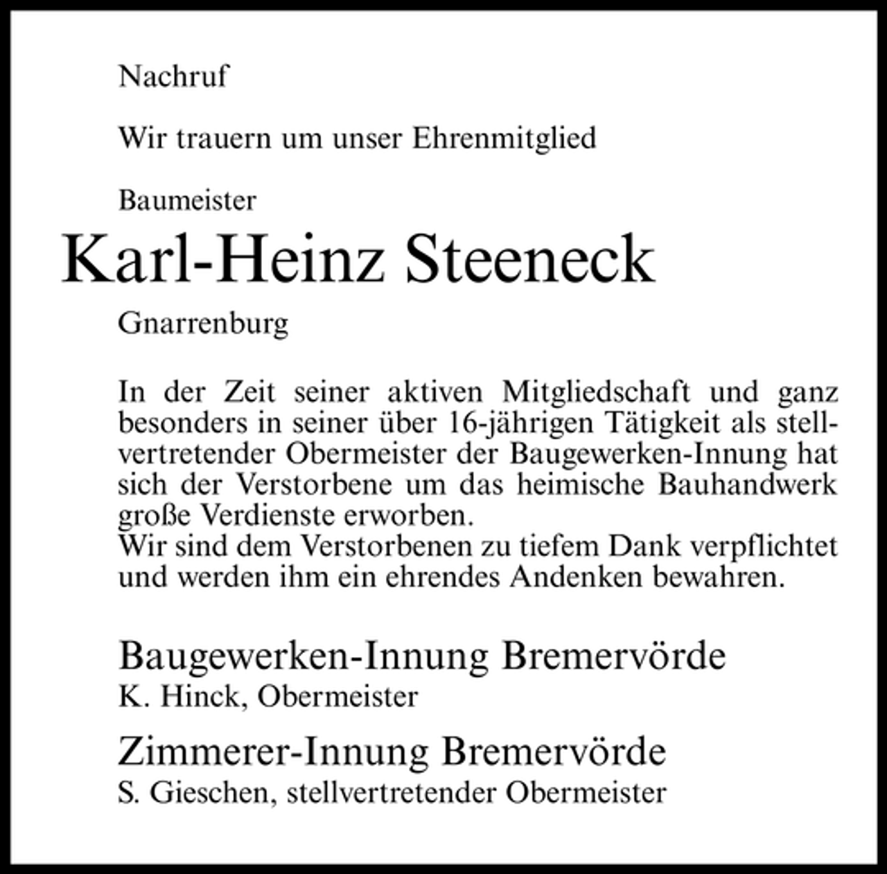 <p>Nachruf Wir trauern um unser Ehrenmitglied<br />Baumeister</p><p>Karl-Heinz Steeneck<br />Gnarrenburg In der Zeit seiner aktiven Mitgliedschaft und ganz besonders in seiner über 16-jährigen Tätigkeit als stellvertretender Obermeister der Baugewerken-Innung hat sich der Verstorbene um das heimische Bauhandwerk große Verdienste erworben. Wir sind dem Verstorbenen zu tiefem Dank verpflichtet und werden ihm ein ehrendes Andenken bewahren.</p><p>Baugewerken-Innung Bremervörde<br />K. Hinck, Obermeister</p><p>Zimmerer-Innung Bremervörde<br />S. Gieschen, stellvertretender Obermeister</p>