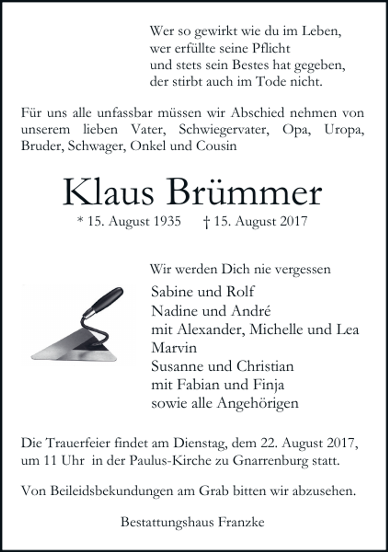 <p>Wer so gewirkt wie du im Leben,<br />wer erfüllte seine Pflicht<br />und stets sein Bestes hat gegeben,<br />der stirbt auch im Tode nicht.<br />Für uns alle unfassbar müssen wir Abschied nehmen von<br />unserem lieben Vater, Schwiegervater, Opa, Uropa,<br />Bruder, Schwager, Onkel und Cousin</p><p>Klaus Brümmer<br />* 15. August 1935</p><p>† 15. August 2017</p><p>Wir werden Dich nie vergessen</p><p>Sabine und Rolf<br />Nadine und André<br />mit Alexander, Michelle und Lea<br />Marvin<br />Susanne und Christian<br />mit Fabian und Finja<br />sowie alle Angehörigen<br />Die Trauerfeier findet am Dienstag, dem 22. August 2017,<br />um 11 Uhr in der Paulus-Kirche zu Gnarrenburg statt.<br />Von Beileidsbekundungen am Grab bitten wir abzusehen.<br />Bestattungshaus Franzke</p>