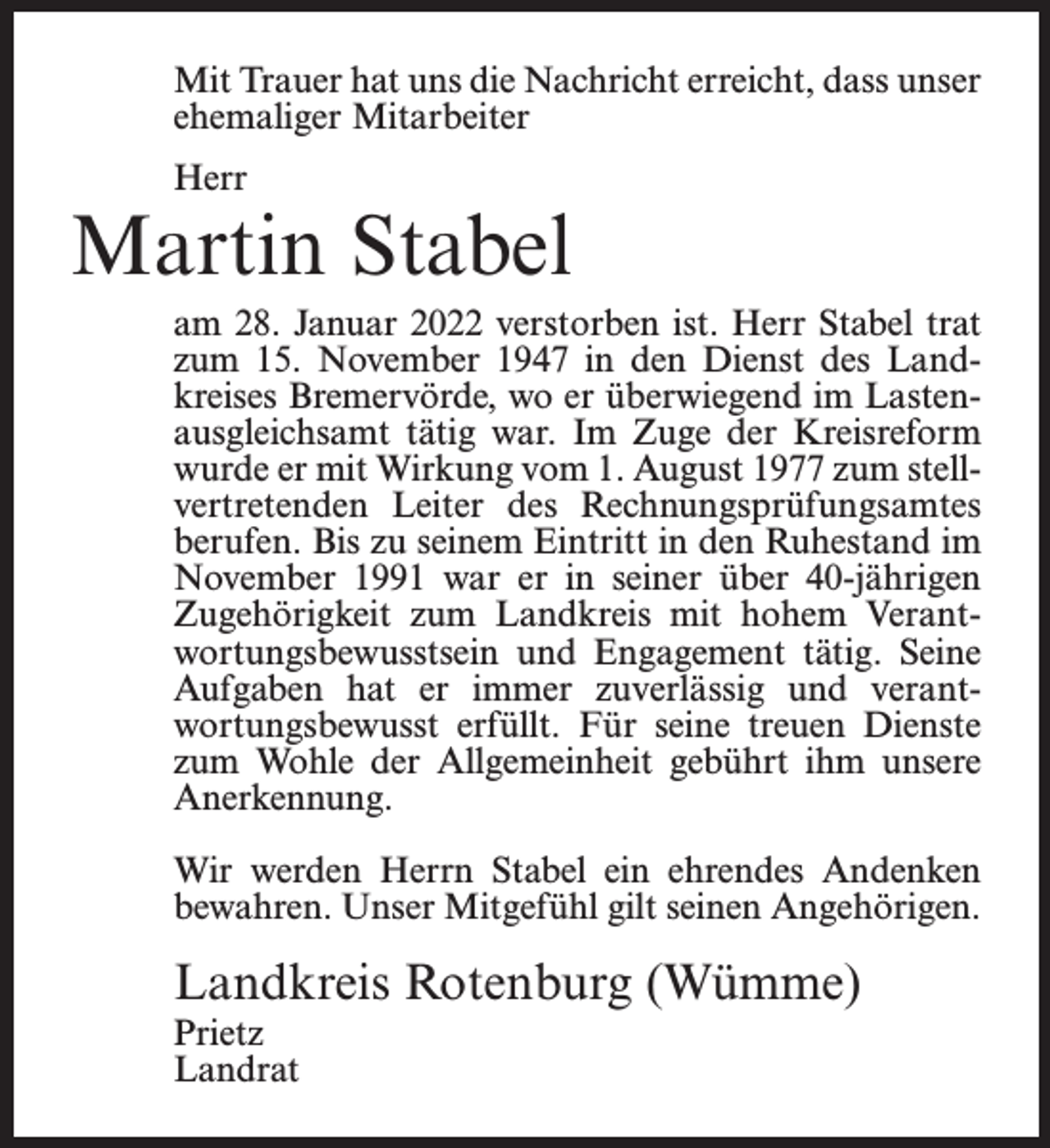 <p>Mit Trauer hat uns die Nachricht erreicht, dass unser<br />ehemaliger Mitarbeiter<br />Herr</p><p>Martin Stabel<br />am 28. Januar 2022 verstorben ist. Herr Stabel trat<br />zum 15. November 1947 in den Dienst des Landkreises Bremervörde, wo er überwiegend im Lastenausgleichsamt tätig war. Im Zuge der Kreisreform<br />wurde er mit Wirkung vom 1. August 1977 zum stellvertretenden Leiter des Rechnungs­<br />prüfungsamtes<br />berufen. Bis zu seinem Eintritt in den Ruhestand im<br />November 1991 war er in seiner über 40-jährigen<br />Zugehörigkeit zum Landkreis mit hohem Verantwortungsbewusstsein und Engagement tätig. Seine<br />Aufgaben hat er immer zuverlässig und verantwortungsbewusst erfüllt. Für seine treuen Dienste<br />zum Wohle der Allgemeinheit gebührt ihm unsere<br />Anerkennung.<br />Wir werden Herrn Stabel ein ehrendes Andenken<br />bewahren. Unser Mitgefühl gilt seinen Angehörigen.</p><p>Landkreis Rotenburg (Wümme)<br />Prietz<br />Landrat</p>