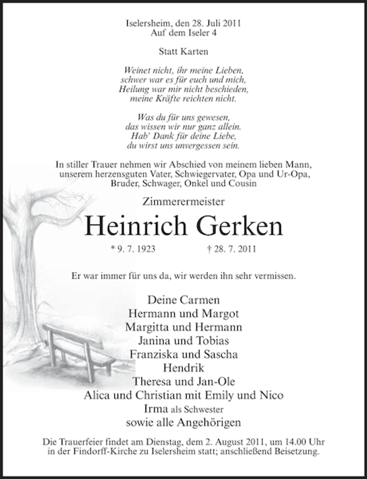 <p>Iselersheim, den 28. Juli 2011<br />Auf dem Iseler 4<br />Statt Karten<br />Weinet nicht, ihr meine Lieben,<br />schwer war es für euch und mich,<br />Heilung war mir nicht beschieden,<br />meine Kräfte reichten nicht.<br />Was du für uns gewesen,<br />das wissen wir nur ganz allein.<br />Hab‘ Dank für deine Liebe,<br />du wirst uns unvergessen sein.<br />In stiller Trauer nehmen wir Abschied von meinem lieben Mann,<br />unserem herzensguten Vater, Schwiegervater, Opa und Ur-Opa,<br />Bruder, Schwager, Onkel und Cousin</p><p>Zimmerermeister</p><p>Heinrich Gerken<br />* 9. 7. 1923</p><p>† 28. 7. 2011</p><p>Er war immer für uns da, wir werden ihn sehr vermissen.</p><p>Deine Carmen<br />Hermann und Margot<br />Margitta und Hermann<br />Janina und Tobias<br />Franziska und Sascha<br />Hendrik<br />Theresa und Jan-Ole<br />Alica und Christian mit Emily und Nico<br />Irma als Schwester<br />sowie alle Angehörigen<br />Die Trauerfeier findet am Dienstag, dem 2. August 2011, um 14.00 Uhr<br />in der Findorff-Kirche zu Iselersheim statt; anschließend Beisetzung.</p>