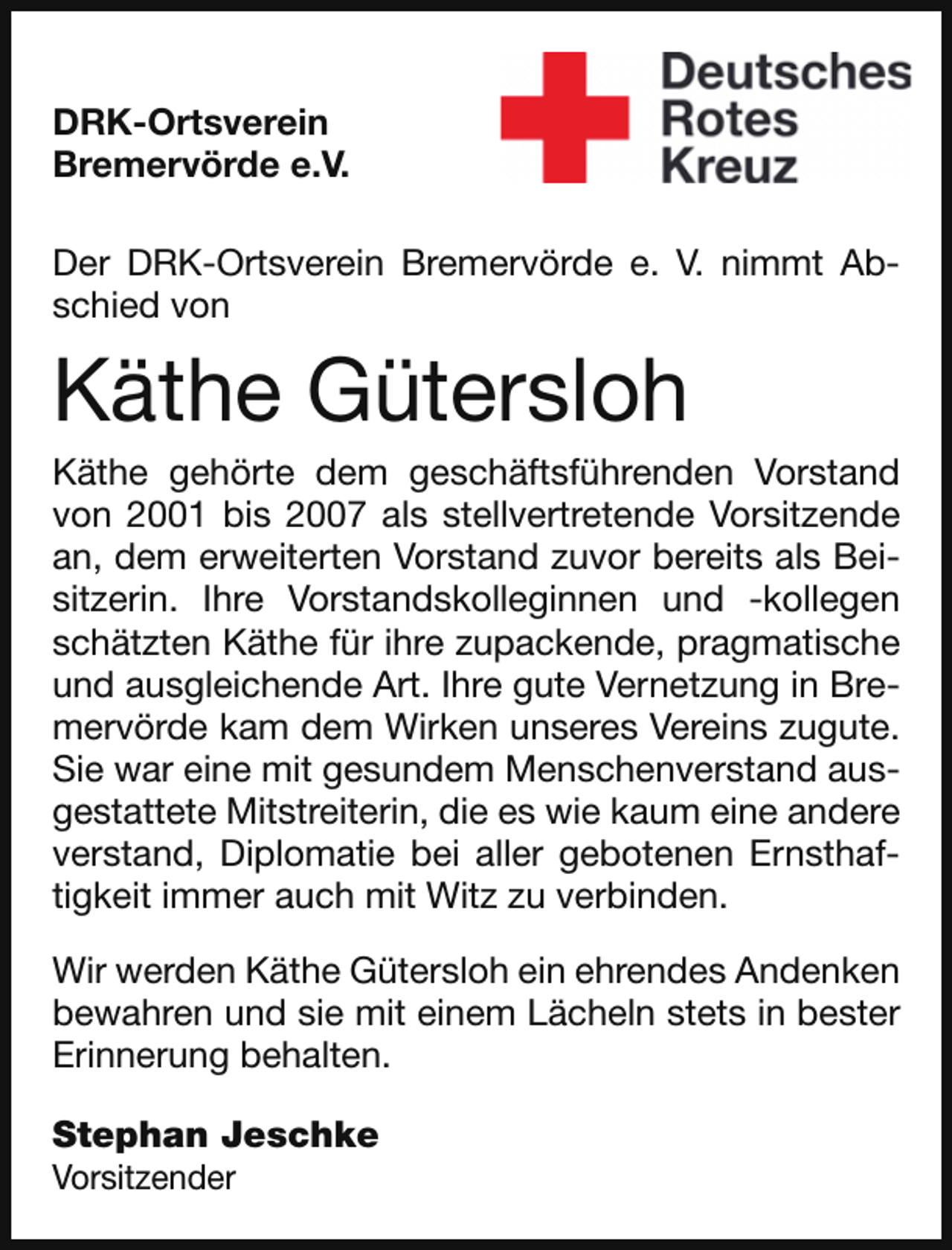 <p>DRK-Ortsverein<br />Bremervörde e.V.<br />Der DRK-Ortsverein Bremervörde e. V. nimmt Abschied von</p><p>Käthe Gütersloh</p><p>Käthe gehörte dem geschäftsführenden Vorstand<br />von 2001 bis 2007 als stellvertretende Vorsitzende<br />an, dem erweiterten Vorstand zuvor bereits als Beisitzerin. Ihre Vorstandskolleginnen und -kollegen<br />schätzten Käthe für ihre zupackende, pragmatische<br />und ausgleichende Art. Ihre gute Vernetzung in Bremervörde kam dem Wirken unseres Vereins zugute.<br />Sie war eine mit gesundem Menschenverstand ausgestattete Mitstreiterin, die es wie kaum eine andere<br />verstand, Diplomatie bei aller gebotenen Ernsthaftigkeit immer auch mit Witz zu verbinden.<br />Wir werden Käthe Gütersloh ein ehrendes Andenken<br />bewahren und sie mit einem Lächeln stets in bester<br />Erinnerung behalten.<br />Stephan Jeschke</p><p>Vorsitzender</p>