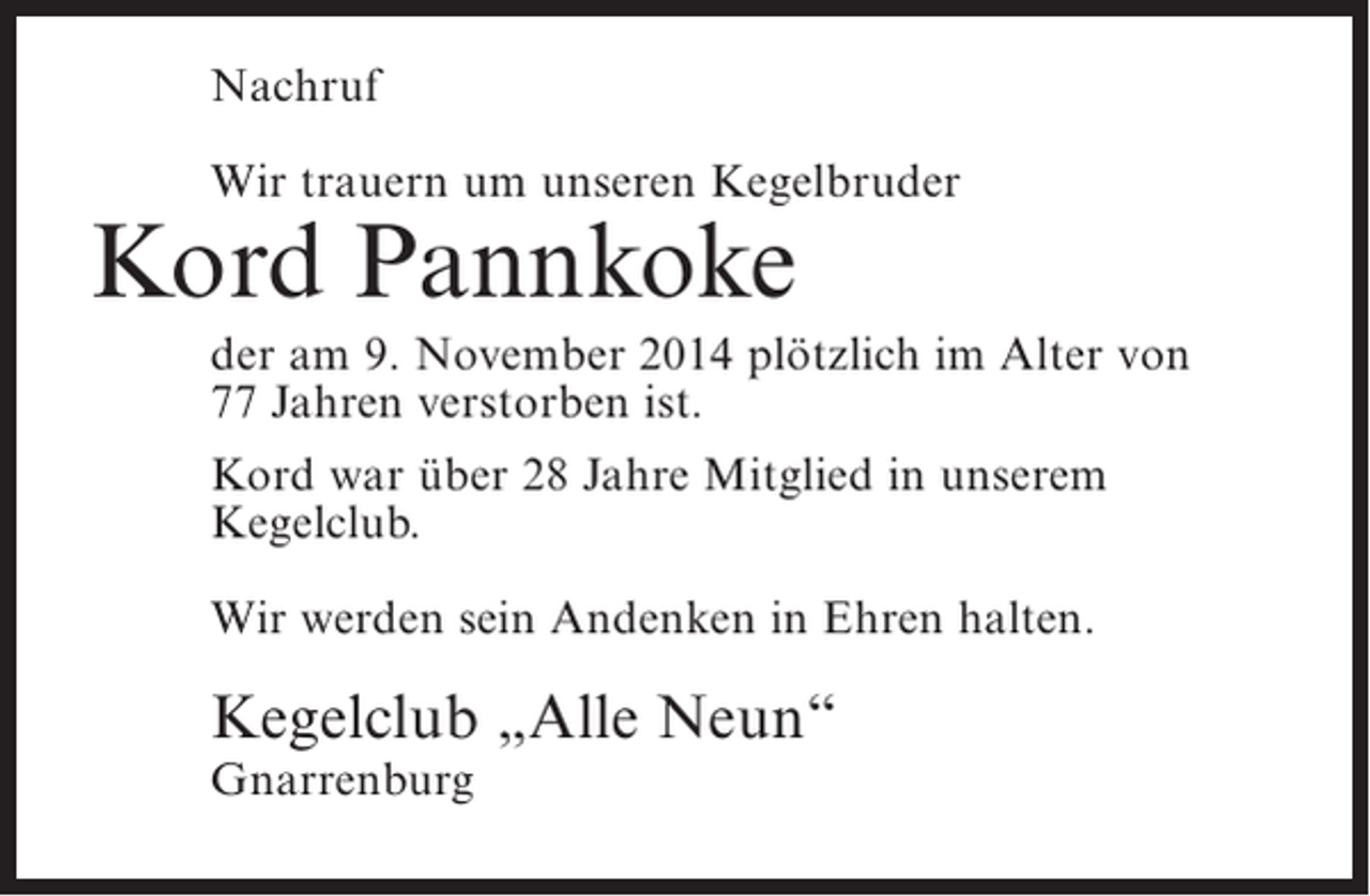 <p>Nachruf<br />Wir trauern um unseren Kegelbruder</p><p>Kord Pannkoke</p><p>der am 9. November 2014 plötzlich im Alter von<br />77 Jahren verstorben ist.<br />Kord war über 28 Jahre Mitglied in unserem<br />Kegelclub.<br />Wir werden sein Andenken in Ehren halten.</p><p>Kegelclub „Alle Neun“<br />Gnarrenburg</p>