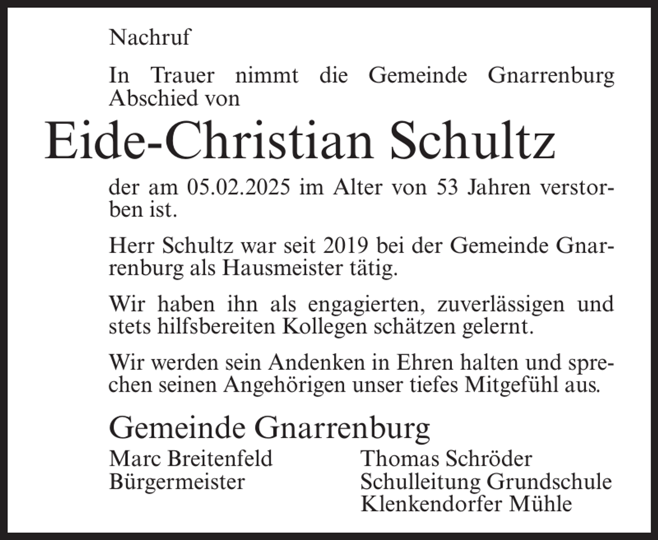 <p>Nachruf<br />In Trauer nimmt die Gemeinde Gnarrenburg<br />Abschied von</p><p>Eide-Christian Schultz</p><p>der am 05.02.2025 im Alter von 53 Jahren verstorben ist.<br />Herr Schultz war seit 2019 bei der Gemeinde Gnarrenburg als Hausmeister tätig.<br />Wir haben ihn als engagierten, zuverlässigen und<br />stets hilfsbereiten Kollegen schätzen gelernt.<br />Wir werden sein Andenken in Ehren halten und sprechen seinen Angehörigen unser tiefes Mitgefühl aus.</p><p>Gemeinde Gnarrenburg<br />Marc Breitenfeld<br />Bürgermeister</p><p>Thomas Schröder<br />Schulleitung Grundschule<br />Klenkendorfer Mühle</p>