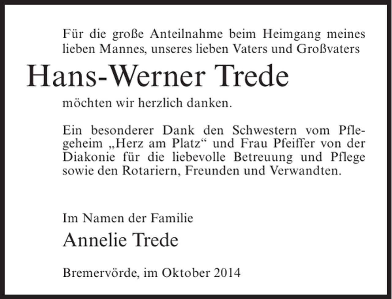 <p>Für die große Anteilnahme beim Heimgang meines<br />lieben Mannes, unseres lieben Vaters und Großvaters</p><p>Hans-Werner Trede<br />möchten wir herzlich danken.<br />Ein besonderer Dank den Schwestern vom Pflegeheim „Herz am Platz“ und Frau Pfeiffer von der<br />Diakonie für die liebevolle Betreuung und Pflege<br />sowie den Rotariern, Freunden und Verwandten.<br />Im Namen der Familie</p><p>Annelie Trede<br />Bremervörde, im Oktober 2014</p>