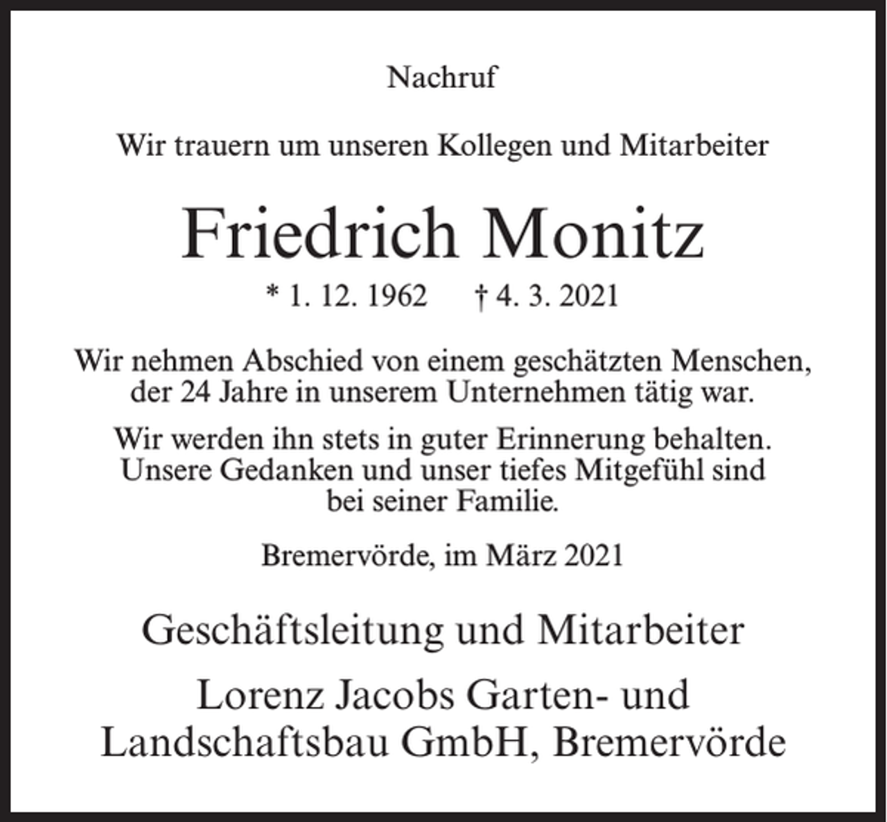 <p>Nachruf<br />Wir trauern um unseren Kollegen und Mitarbeiter</p><p>Friedrich Monitz<br />* 1. 12. 1962</p><p>† 4. 3. 2021</p><p>Wir nehmen Abschied von einem geschätzten Menschen,<br />der 24 Jahre in unserem Unternehmen tätig war.<br />Wir werden ihn stets in guter Erinnerung behalten.<br />Unsere Gedanken und unser tiefes Mitgefühl sind<br />bei seiner Familie.<br />Bremervörde, im März 2021</p><p>Geschäftsleitung und Mitarbeiter<br />Lorenz Jacobs Garten- und<br />Landschaftsbau GmbH, Bremervörde</p>