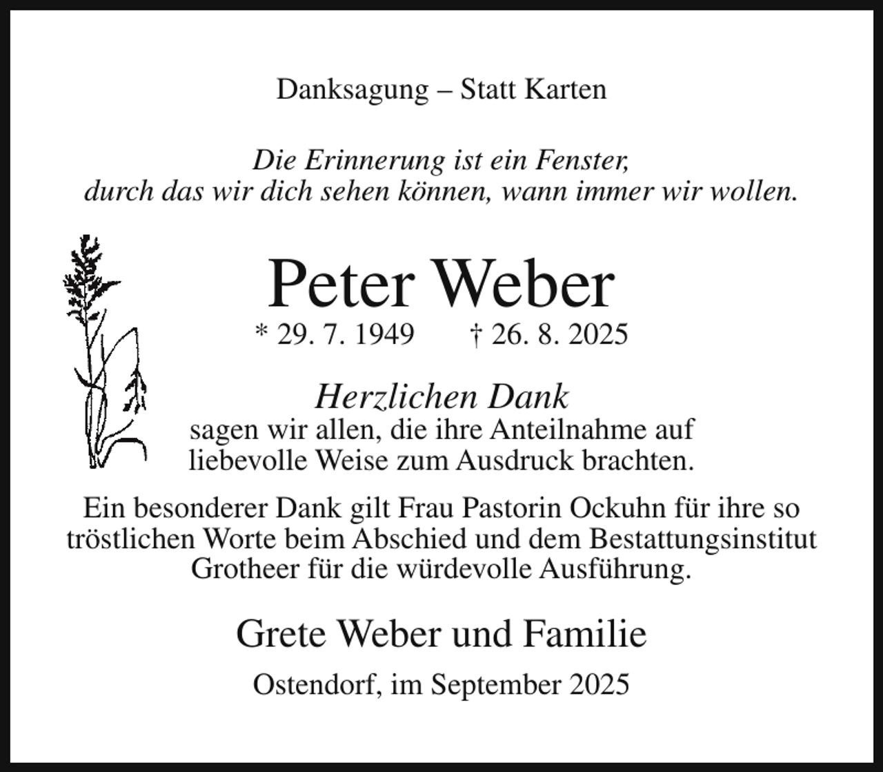 <p>Danksagung – Statt Karten<br />Die Erinnerung ist ein Fenster,<br />durch das wir dich sehen können, wann immer wir wollen.</p><p>Peter Weber</p><p>* 29. 7. 1949</p><p>† 26. 8. 2025</p><p>Herzlichen Dank</p><p>sagen wir allen, die ihre Anteilnahme auf<br />liebevolle Weise zum Ausdruck brachten.<br />Ein besonderer Dank gilt Frau Pastorin Ockuhn für ihre so<br />tröstlichen Worte beim Abschied und dem Bestattungsinstitut<br />Grotheer für die würdevolle Ausführung.</p><p>Grete Weber und Familie<br />Ostendorf, im September 2025</p>