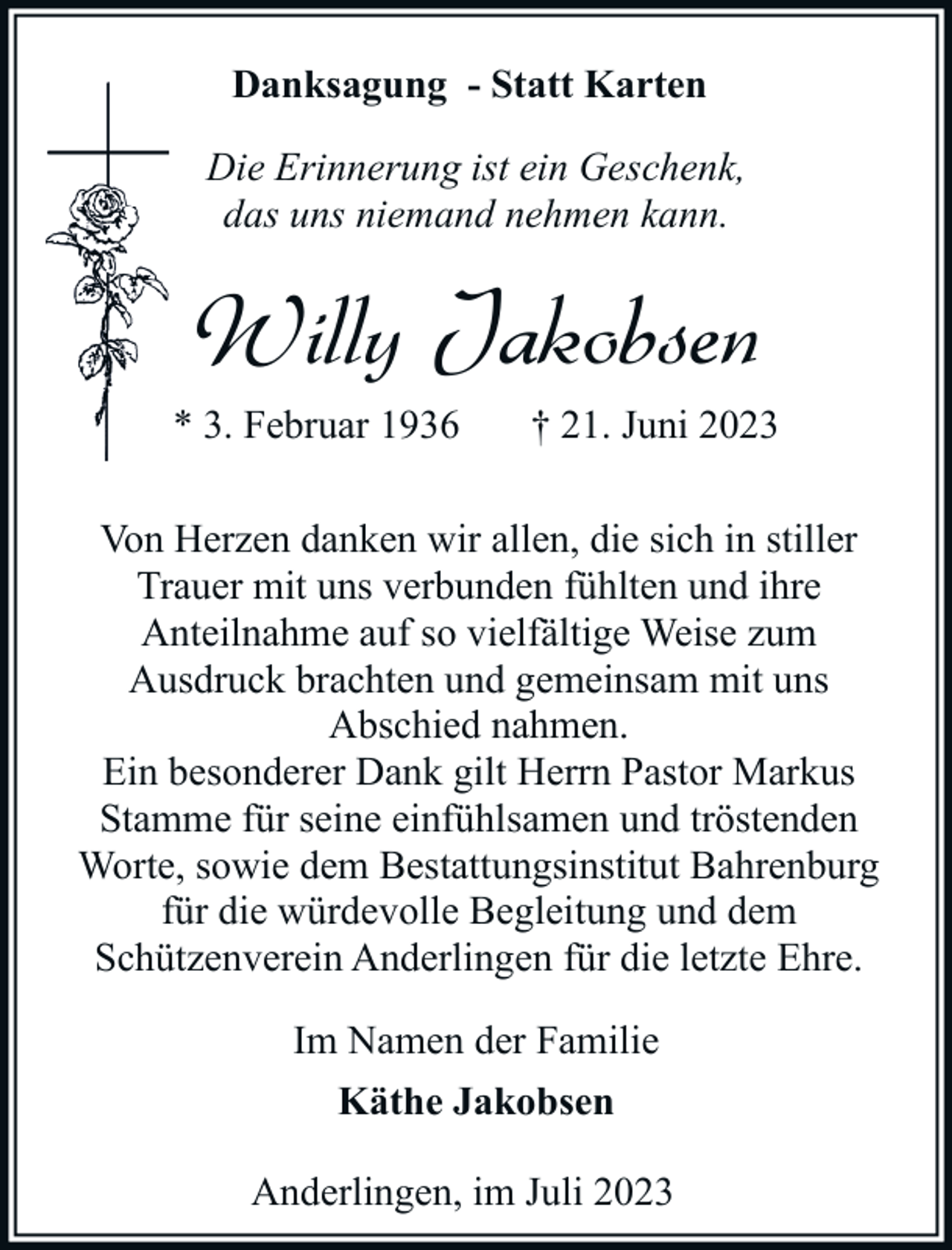 <p>Danksagung - Statt Karten<br />Die Erinnerung ist ein Geschenk,<br />das uns niemand nehmen kann.</p><p>Willy Jakobsen<br />* 3. Februar 1936</p><p>† 21. Juni 2023</p><p>Von Herzen danken wir allen, die sich in stiller<br />Trauer mit uns verbunden fühlten und ihre<br />Anteilnahme auf so vielfältige Weise zum<br />Ausdruck brachten und gemeinsam mit uns<br />Abschied nahmen.<br />Ein besonderer Dank gilt Herrn Pastor Markus<br />Stamme für seine einfühlsamen und tröstenden<br />Worte, sowie dem Bestattungsinstitut Bahrenburg<br />für die würdevolle Begleitung und dem<br />Schützenverein Anderlingen für die letzte Ehre.<br />Im Namen der Familie<br />Käthe Jakobsen<br />Anderlingen, im Juli 2023</p>