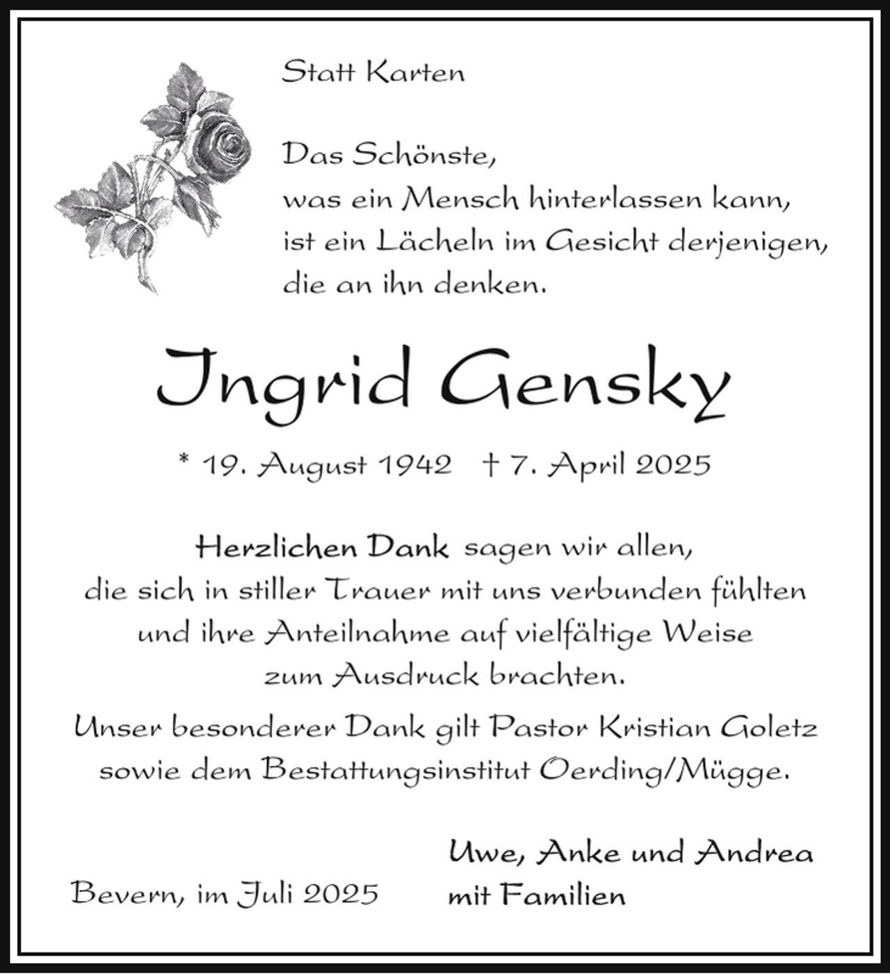 <p>Statt Karten<br />Das Schönste,<br />D<br />was ein Mensch hinterlassen kann,<br />ist ein Lächeln im Gesicht derjenigen,<br />die an ihn denken.</p><p>Ingrid Gensky<br />* 19. August 1942 † 7. April 2025<br />sagen wir allen,<br />die sich in stiller Trauer mit uns verbunden fühlten<br />und ihre Anteilnahme auf vielfältige Weise<br />zum Ausdruck brachten.<br />Unser besonderer Dank gilt Pastor Kristian Goletz<br />sowie dem Bestattungsinstitut Oerding/Mügge.<br />Bevern, im Juli 2025</p>