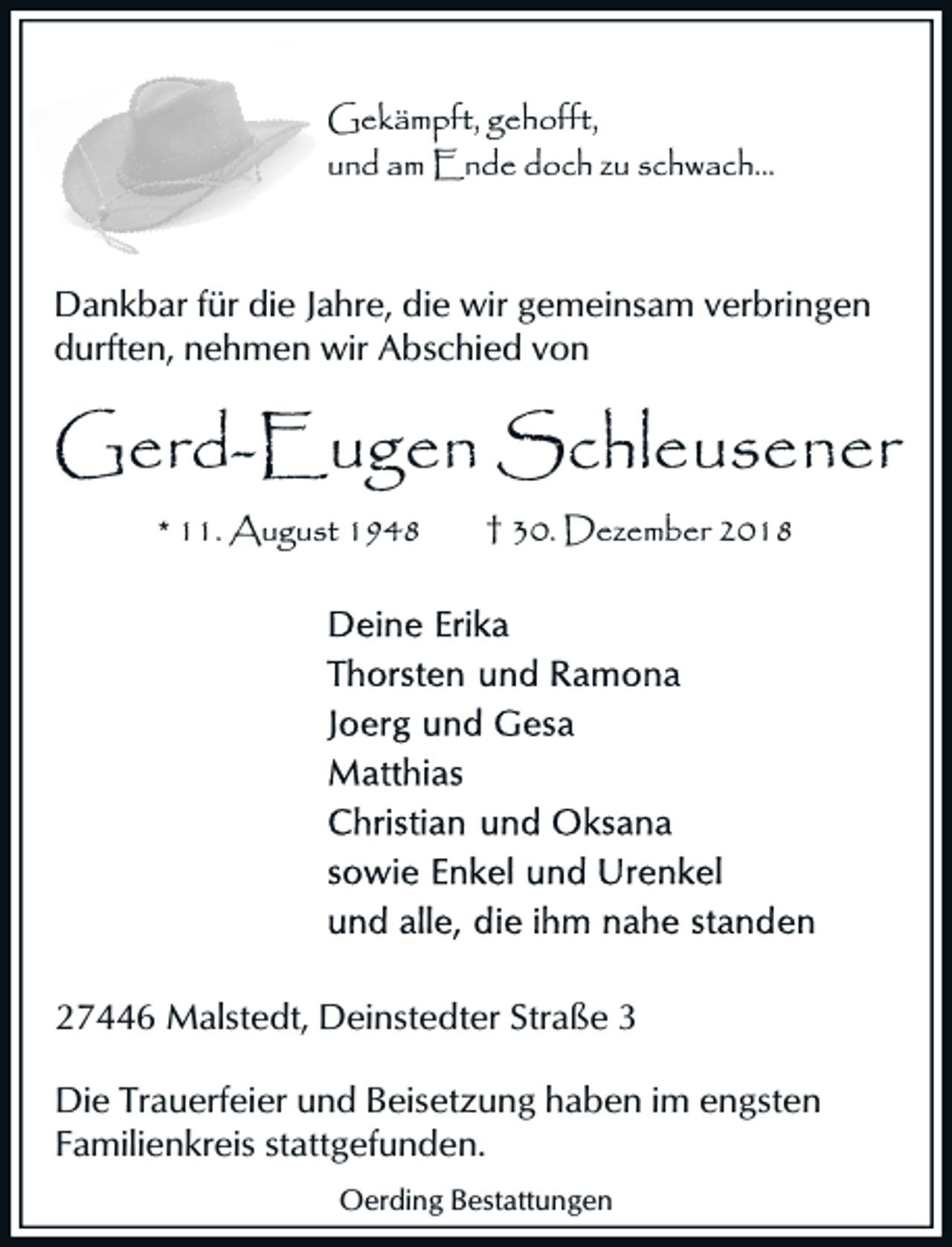 <p>Gekämpft, gehofft,<br />und am Ende doch zu sc<br />schwach...</p><p>Dankbar für die Jahre, die wir gemeinsam verbringen<br />durften, nehmen wir Abschied von</p><p>Gerd-Eugen Schleusener<br />* 11. August 1948</p><p>† 30. Dezember 2018</p><p>27446 Malstedt, Deinstedter Straße 3<br />Die Trauerfeier und Beisetzung haben im engsten<br />Familienkreis stattgefunden.<br />Oerding Bestattungen</p>