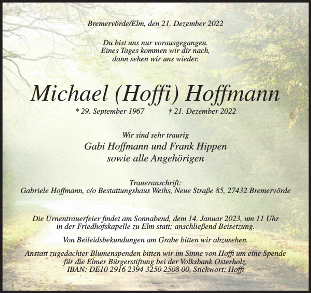 <p>Bremervörde/Elm, den 21. Dezember 2022<br />Du bist uns nur vorausgegangen.<br />Eines Tages kommen wir dir nach,<br />dann sehen wir uns wieder.</p><p>Michael (Hoffi) Hoffmann<br />* 29. September 1967</p><p>† 21. Dezember 2022</p><p>Wir sind sehr traurig</p><p>Gabi Hoffmann und Frank Hippen<br />sowie alle Angehörigen<br />Traueranschrift:<br />Gabriele Hoffmann, c/o Bestattungshaus Weihs, Neue Straße 85, 27432 Bremervörde<br />Die Urnentrauerfeier findet am Sonnabend, dem 14. Januar 2023, um 11 Uhr<br />in der Friedhofskapelle zu Elm statt; anschließend Beisetzung.<br />Von Beileidsbekundungen am Grabe bitten wir abzusehen.<br />Anstatt zugedachter Blumenspenden bitten wir im Sinne von Hoffi um eine Spende<br />für die Elmer Bürgerstiftung bei der Volksbank Osterholz,<br />IBAN: DE10 2916 2394 38 00, Stichwort: Hoffi</p>