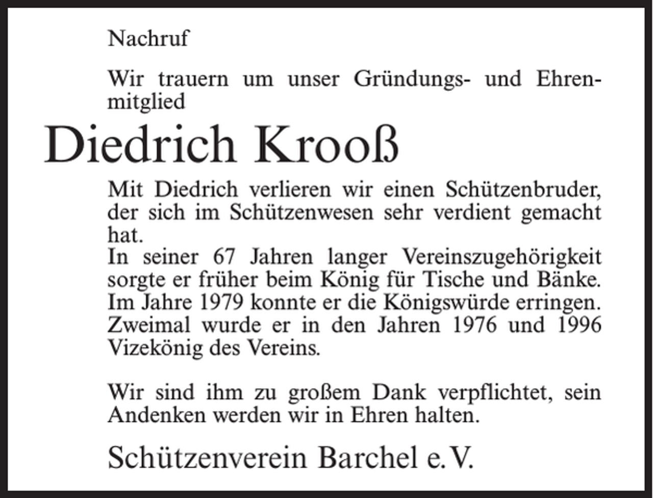 <p>Nachruf<br />Wir trauern um unser Gründungs- und Ehren­<br />mitglied</p><p>Diedrich Krooß</p><p>Mit Diedrich verlieren wir einen Schützenbruder,<br />der sich im Schützenwesen sehr verdient gemacht<br />hat.<br />In seiner 67 Jahren langer Vereinszugehörigkeit<br />sorgte er früher beim König für Tische und Bänke.<br />Im Jahre 1979 konnte er die Königswürde erringen.<br />Zweimal wurde er in den Jahren 1976 und 1996<br />Vizekönig des Vereins.<br />Wir sind ihm zu großem Dank verpflichtet, sein<br />Andenken werden wir in Ehren halten.</p><p>Schützenverein Barchel e.V.</p>