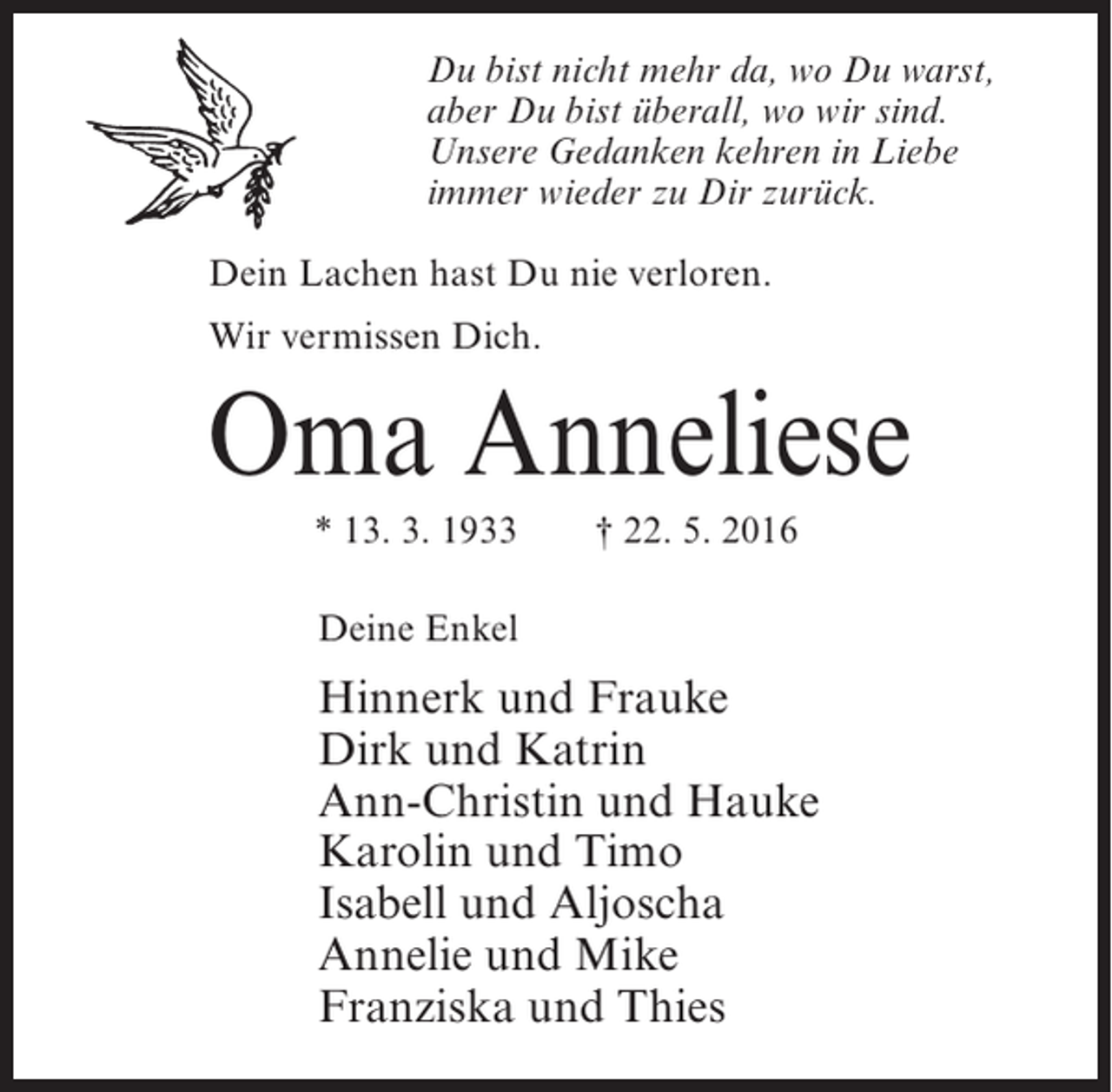 <p>Du bist nicht mehr da, wo Du warst,<br />aber Du bist überall, wo wir sind.<br />Unsere Gedanken kehren in Liebe<br />immer wieder zu Dir zurück.<br />Dein Lachen hast Du nie verloren.<br />Wir vermissen Dich.</p><p>Oma Anneliese<br />* 13. 3. 1933</p><p>† 22. 5. 2016</p><p>Deine Enkel</p><p>Hinnerk und Frauke<br />Dirk und Katrin<br />Ann-Christin und Hauke<br />Karolin und Timo<br />Isabell und Aljoscha<br />Annelie und Mike<br />Franziska und Thies</p>