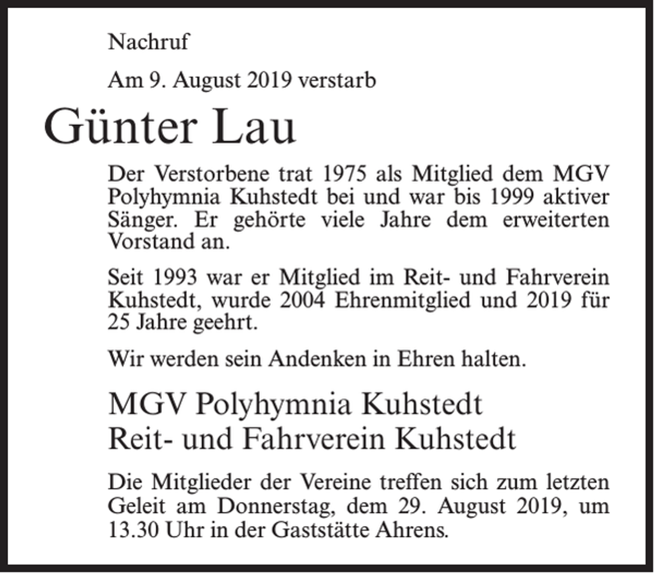 <p>Nachruf<br />Am 9. August 2019 verstarb</p><p>Günter Lau<br />Der Verstorbene trat 1975 als Mitglied dem MGV<br />Polyhymnia Kuhstedt bei und war bis 1999 aktiver<br />Sänger. Er gehörte viele Jahre dem erweiterten<br />Vorstand an.<br />Seit 1993 war er Mitglied im Reit- und Fahrverein<br />Kuhstedt, wurde 2004 Ehrenmitglied und 2019 für<br />25 Jahre geehrt.<br />Wir werden sein Andenken in Ehren halten.</p><p>MGV Polyhymnia Kuhstedt<br />Reit- und Fahrverein Kuhstedt<br />Die Mitglieder der Vereine treffen sich zum letzten<br />Geleit am Donnerstag, dem 29. August 2019, um<br />13.30 Uhr in der Gaststätte Ahrens.</p>