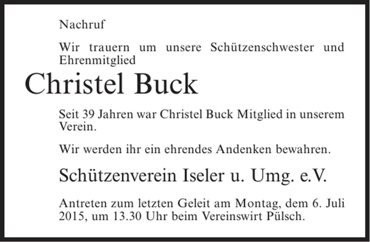 <p>Nachruf<br />Wir trauern um unsere Schützenschwester und<br />E<br />­ hrenmitglied</p><p>Christel Buck</p><p>Seit 39 Jahren war Christel Buck Mitglied in unserem<br />Verein.<br />Wir werden ihr ein ehrendes Andenken bewahren.</p><p>Schützenverein Iseler u. Umg. e.V.<br />Antreten zum letzten Geleit am Montag, dem 6. Juli<br />2015, um 13.30 Uhr beim Vereinswirt Pülsch.</p>