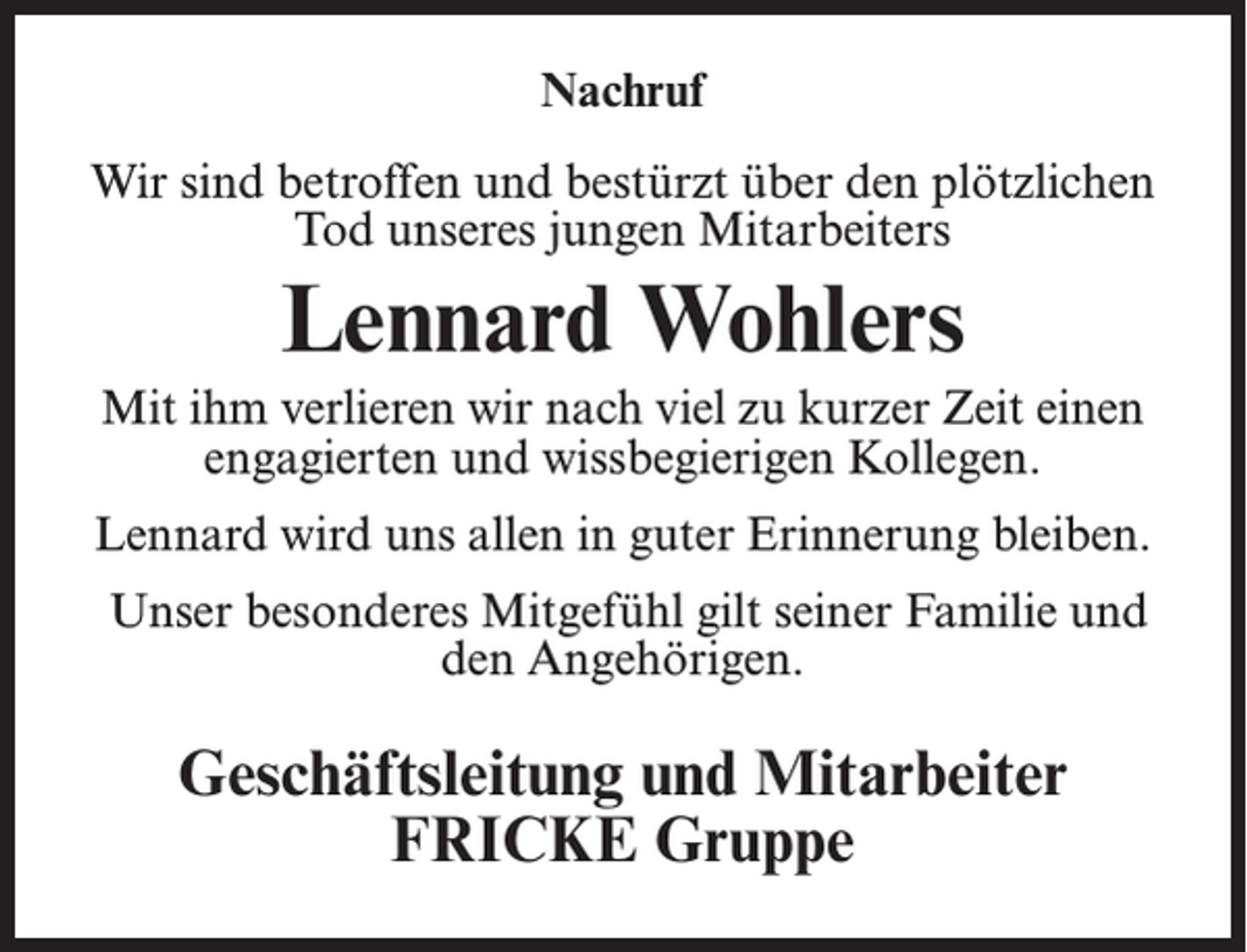 <p>Nachruf<br />Wir sind betroffen und bestürzt über den plötzlichen<br />Tod unseres jungen Mitarbeiters</p><p>Lennard Wohlers<br />Mit ihm verlieren wir nach viel zu kurzer Zeit einen<br />engagierten und wissbegierigen Kollegen.<br />Lennard wird uns allen in guter Erinnerung bleiben.<br />Unser besonderes Mitgefühl gilt seiner Familie und<br />den Angehörigen.</p><p>Geschäftsleitung und Mitarbeiter<br />FRICKE Gruppe</p>