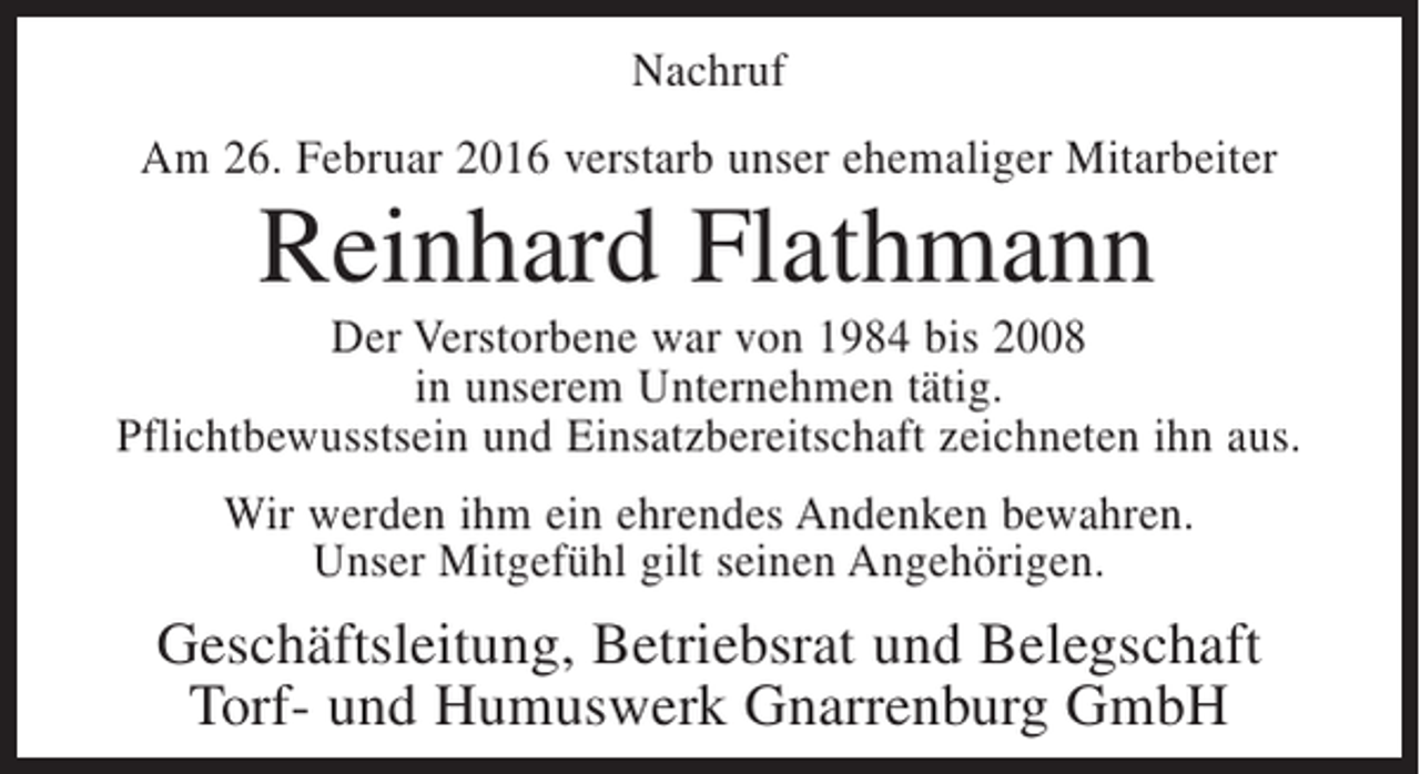 <p>Nachruf<br />Am 26. Februar 2016 verstarb unser ehemaliger Mitarbeiter</p><p>Reinhard Flathmann<br />Der Verstorbene war von 1984 bis 2008<br />in unserem Unternehmen tätig.<br />Pflichtbewusstsein und Einsatzbereitschaft zeichneten ihn aus.<br />Wir werden ihm ein ehrendes Andenken bewahren.<br />Unser Mitgefühl gilt seinen Angehörigen.</p><p>Geschäftsleitung, Betriebsrat und Belegschaft<br />Torf- und Humuswerk Gnarrenburg GmbH</p>
