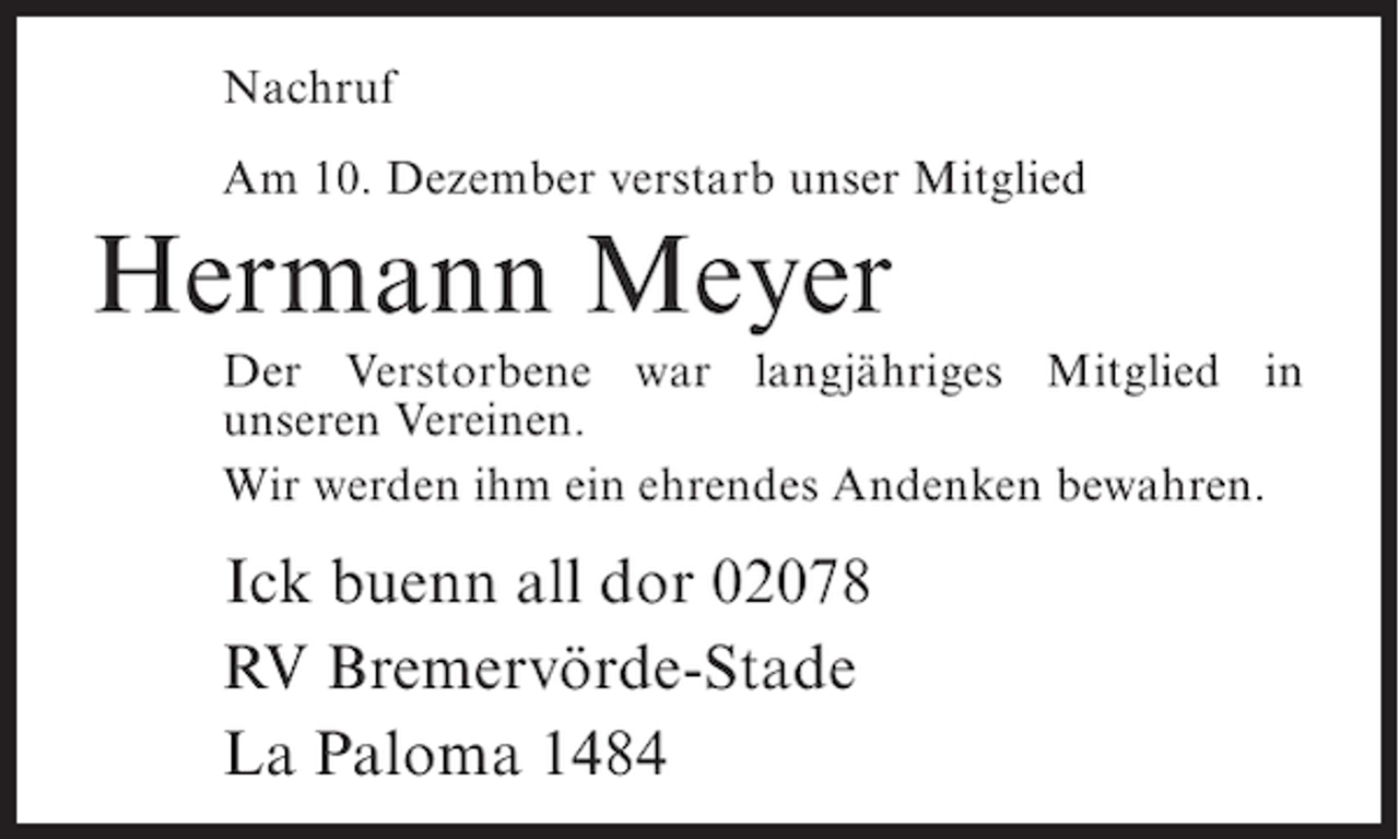 <p>Nachruf<br />Am 10. Dezember verstarb unser Mitglied</p><p>Hermann Meyer<br />Der Verstorbene war langjähriges Mitglied in<br />unseren Vereinen.<br />Wir werden ihm ein ehrendes Andenken bewahren.</p><p>Ick buenn all dor 02078<br />RV Bremervörde-Stade<br />La Paloma 1484</p>