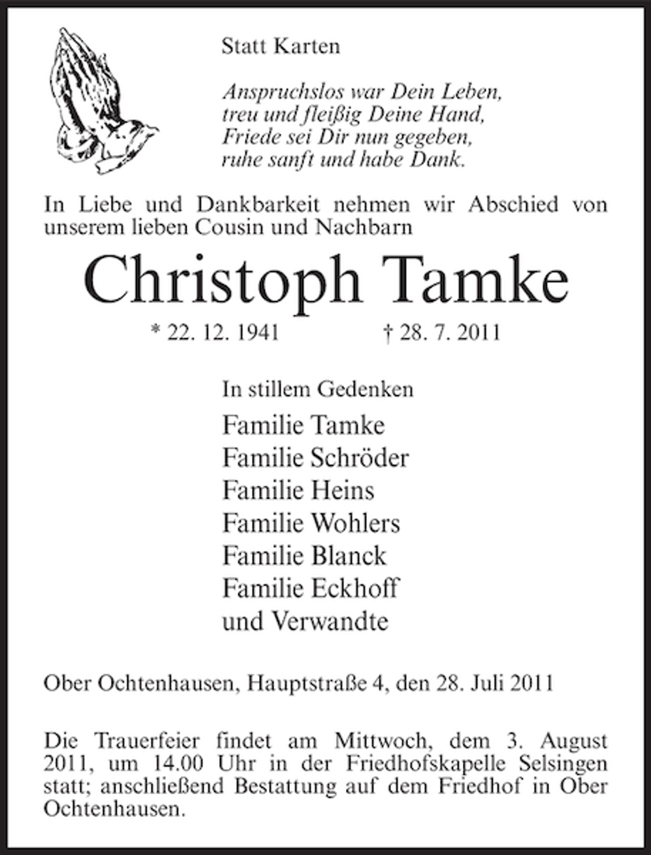 <p>Statt Karten<br />Anspruchslos war Dein Leben,<br />treu und fleißig Deine Hand,<br />Friede sei Dir nun gegeben,<br />ruhe sanft und habe Dank.<br />In Liebe und Dankbarkeit nehmen wir Abschied von<br />unserem lieben Cousin und Nachbarn</p><p>Christoph Tamke<br />* 22. 12. 1941</p><p>† 28. 7. 2011</p><p>In stillem Gedenken</p><p>Familie Tamke<br />Familie Schröder<br />Familie Heins<br />Familie Wohlers<br />Familie Blanck<br />Familie Eckhoff<br />und Verwandte<br />Ober Ochtenhausen, Hauptstraße 4, den 28. Juli 2011<br />Die Trauerfeier findet am Mittwoch, dem 3. August<br />2011, um 14.00 Uhr in der Friedhofskapelle Selsingen<br />statt; anschließend Bestattung auf dem Friedhof in Ober<br />Ochtenhausen.</p>