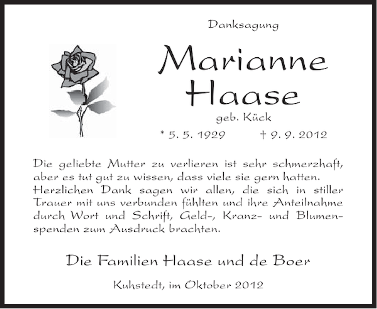 <p>Danksagung</p><p>Marianne<br />Haase<br />geb. Kück<br />* 5. 5. 1929<br />† 9. 9. 2012</p><p>Die geliebte Mutter zu verlieren ist sehr schmerzhaft,<br />aber es tut gut zu wissen, dass viele sie gern hatten.<br />Herzlichen Dank sagen wir allen, die sich in stiller<br />Trauer mit uns verbunden fühlten und ihre Anteilnahme<br />durch Wort und Schrift, Geld-, Kranz- und Blumenspenden zum Ausdruck brachten.</p><p>Die Familien Haase und de Boer<br />Kuhstedt, im Oktober 2012</p>