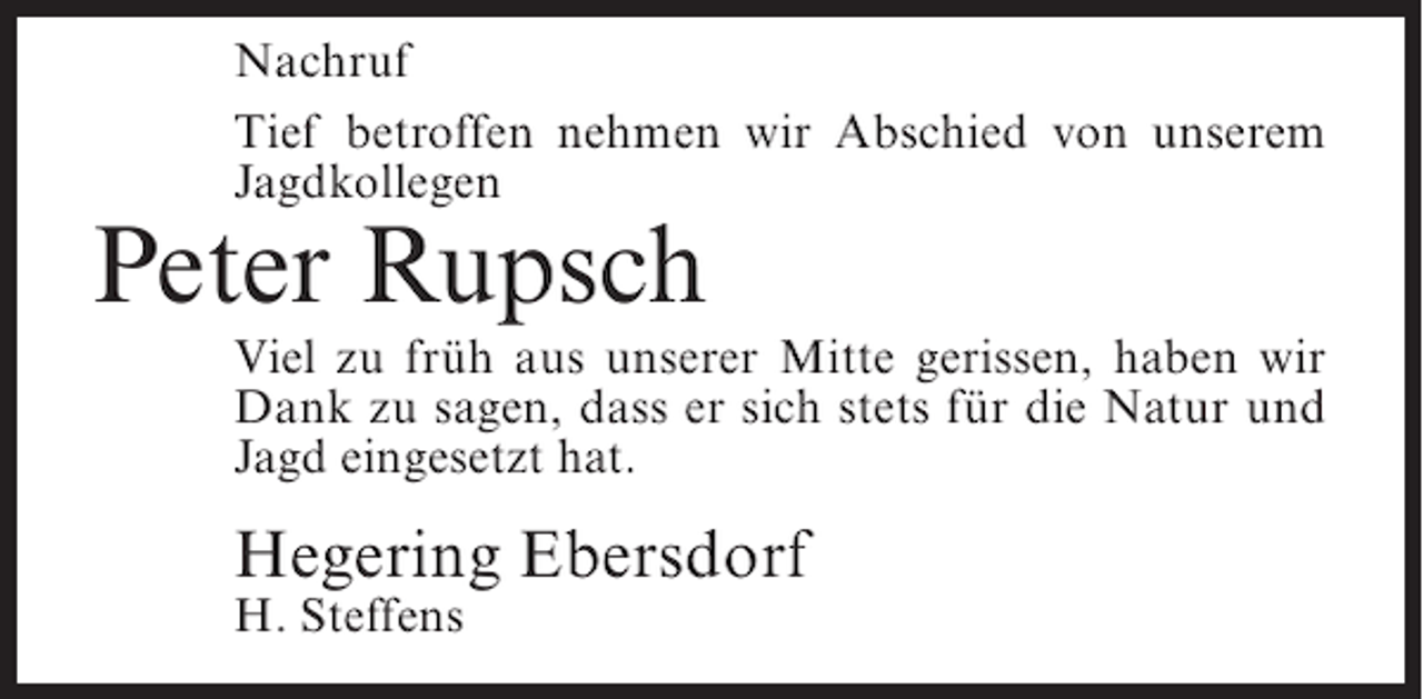 <p>Nachruf<br />Tief betroffen nehmen wir Abschied von unserem<br />Jagdkollegen</p><p>Peter Rupsch</p><p>Viel zu früh aus unserer Mitte gerissen, haben wir<br />Dank zu sagen, dass er sich stets für die Natur und<br />Jagd eingesetzt hat.</p><p>Hegering Ebersdorf<br />H. Steffens</p>