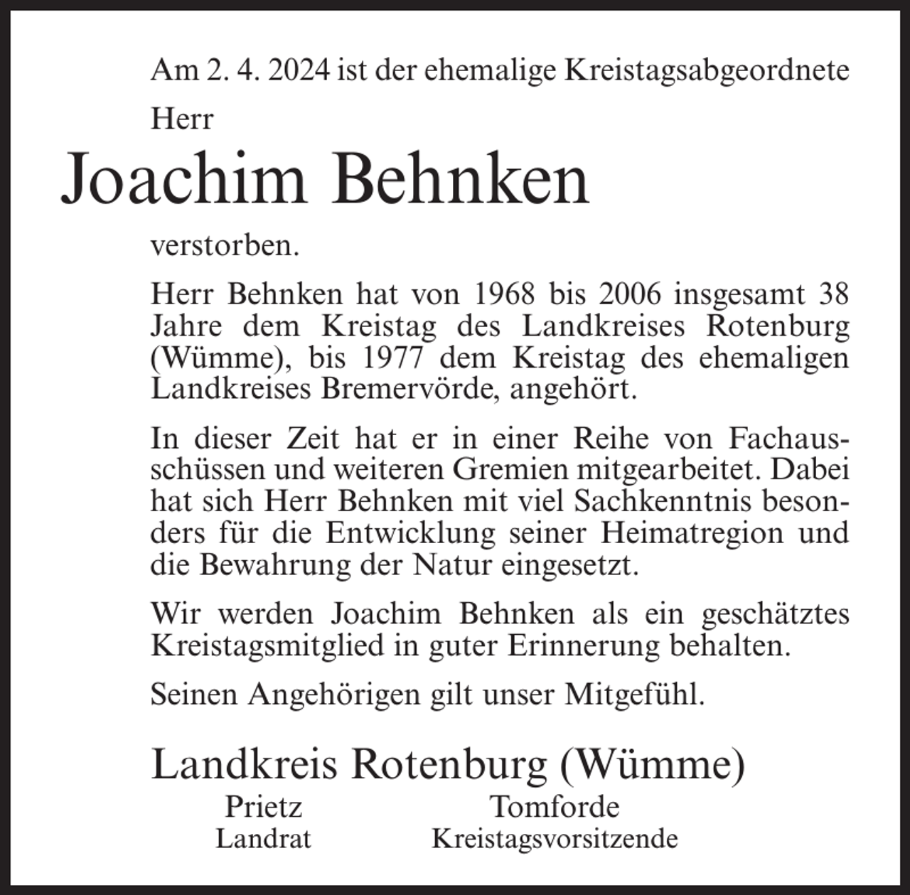<p>Am 2. 4. 2024 ist der ehemalige Kreistagsabgeordnete<br />Herr</p><p>Joachim Behnken<br />verstorben.<br />Herr Behnken hat von 1968 bis 2006 insgesamt 38<br />Jahre dem Kreistag des Landkreises Rotenburg<br />(Wümme), bis 1977 dem Kreistag des ehemaligen<br />Landkreises Bremervörde, angehört.<br />In dieser Zeit hat er in einer Reihe von Fachausschüssen und weiteren Gremien mitgearbeitet. Dabei<br />hat sich Herr Behnken mit viel Sachkenntnis besonders für die Entwicklung seiner Heimatregion und<br />die Bewahrung der Natur eingesetzt.<br />Wir werden Joachim Behnken als ein geschätztes<br />Kreistagsmitglied in guter Erinnerung behalten.<br />Seinen Angehörigen gilt unser Mitgefühl.</p><p>Landkreis Rotenburg (Wümme)<br />Prietz</p><p>Landrat</p><p>Tomforde</p><p>Kreistagsvorsitzende</p>
