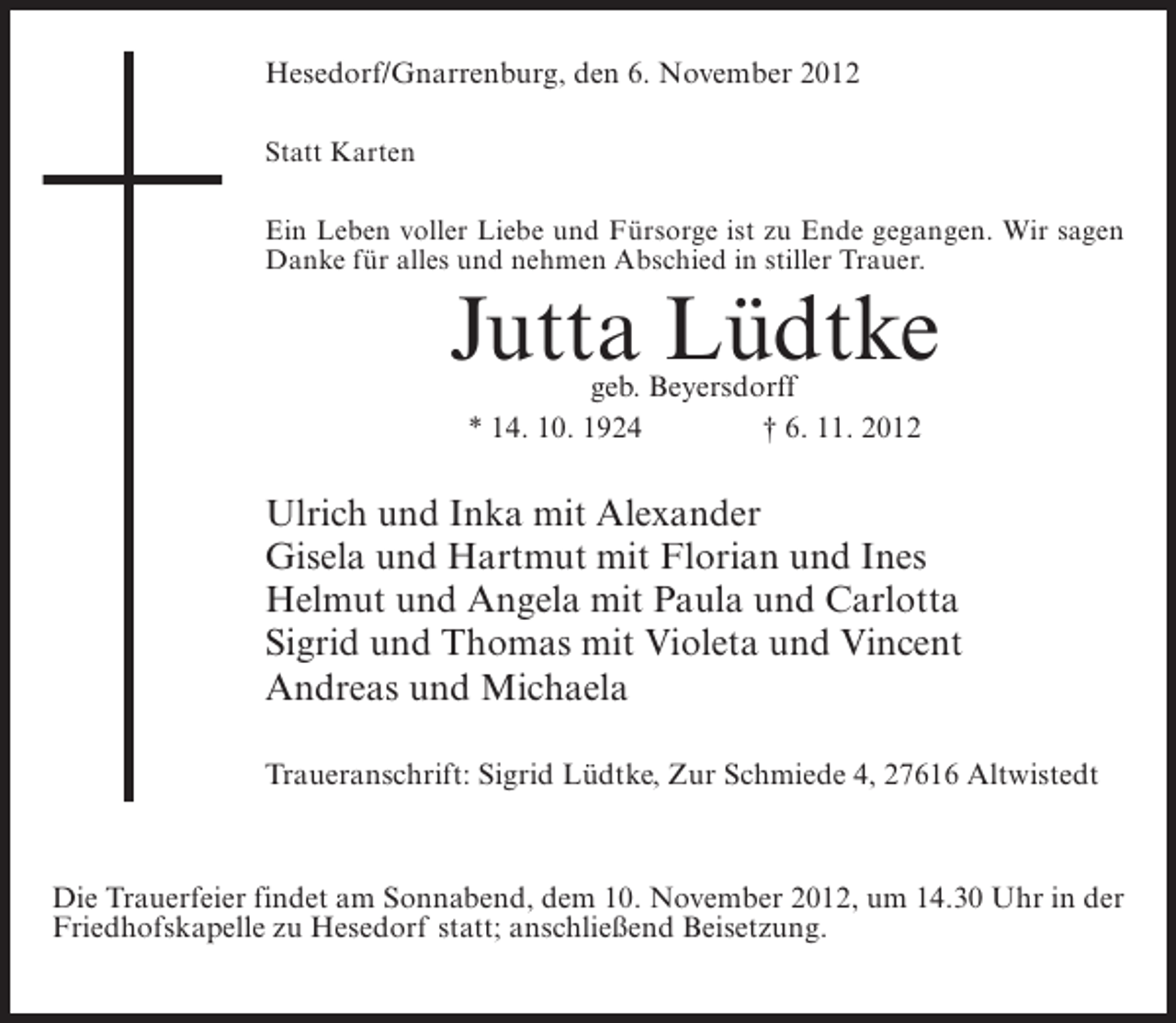 <p>Hesedorf/Gnarrenburg, den 6. November 2012<br />Statt Karten<br />Ein Leben voller Liebe und Fürsorge ist zu Ende gegangen. Wir sagen<br />Danke für alles und nehmen Abschied in stiller Trauer.</p><p>Jutta Lüdtke<br />geb. Beyersdorff<br />* 14. 10. 1924<br />† 6. 11. 2012</p><p>Ulrich und Inka mit Alexander<br />Gisela und Hartmut mit Florian und Ines<br />Helmut und Angela mit Paula und Carlotta<br />Sigrid und Thomas mit Violeta und Vincent<br />Andreas und Michaela<br />Traueranschrift: Sigrid Lüdtke, Zur Schmiede 4, 27616 Altwistedt</p><p>Die Trauerfeier findet am Sonnabend, dem 10. November 2012, um 14.30 Uhr in der<br />Friedhofskapelle zu Hesedorf statt; anschließend Beisetzung.</p>