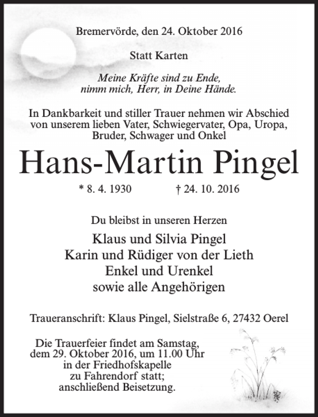 <p>Bremervörde, den 24. Oktober 2016<br />Statt Karten<br />Meine Kräfte sind zu Ende,<br />nimm mich, Herr, in Deine Hände.<br />In Dankbarkeit und stiller Trauer nehmen wir Abschied<br />von unserem lieben Vater, Schwiegervater, Opa, Uropa,<br />Bruder, Schwager und Onkel</p><p>Hans-Martin Pingel<br />* 8. 4. 1930</p><p>† 24. 10. 2016</p><p>Du bleibst in unseren Herzen</p><p>Klaus und Silvia Pingel<br />Karin und Rüdiger von der Lieth<br />Enkel und Urenkel<br />sowie alle Angehörigen<br />Traueranschrift: Klaus Pingel, Sielstraße 6, 27432 Oerel<br />Die Trauerfeier findet am Samstag,<br />dem 29. Oktober 2016, um 11.00 Uhr<br />in der Friedhofskapelle<br />zu Fahrendorf statt;<br />anschließend Beisetzung.</p>