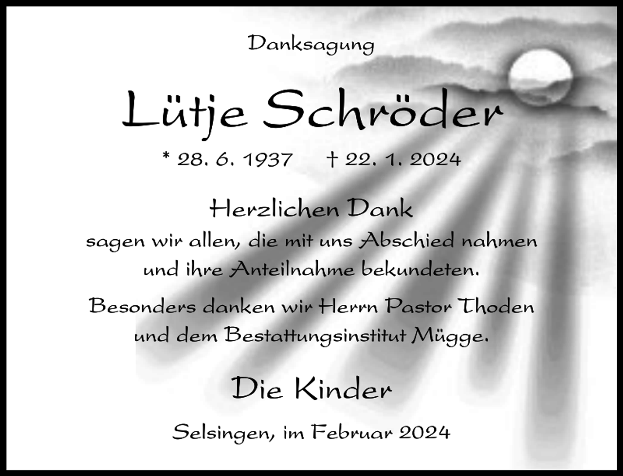 <p>Danksagung</p><p>Lütje Schröder<br />* 28. 6. 1937</p><p>† 22. 1. 2024</p><p>Herzlichen Dank<br />sagen wir allen, die mit uns Abschied nahmen<br />und ihre Anteilnahme bekundeten.<br />Besonders danken wir Herrn Pastor Thoden<br />und dem Bestattungsinstitut Mügge.</p><p>Die Kinder<br />Selsingen, im Februar 2024</p>