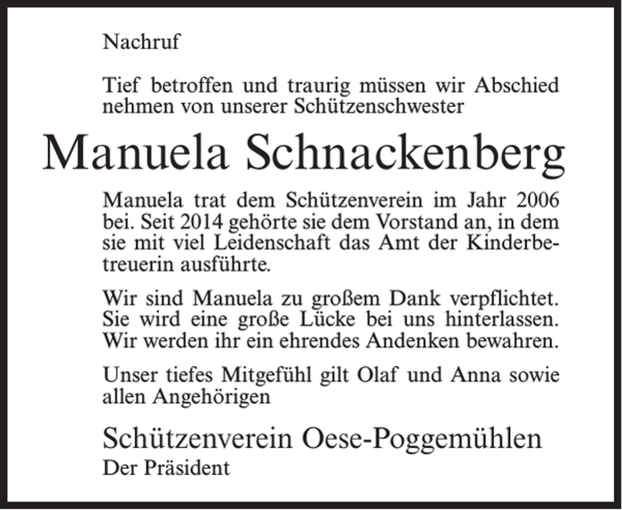 <p>Nachruf<br />Tief betroffen und traurig müssen wir Abschied<br />nehmen von unserer Schützenschwester</p><p>Manuela Schnackenberg<br />Manuela trat dem Schützenverein im Jahr 2006<br />bei. Seit 2014 gehörte sie dem Vorstand an, in dem<br />sie mit viel Leidenschaft das Amt der Kinderbetreuerin ausführte.<br />Wir sind Manuela zu großem Dank verpflichtet.<br />Sie wird eine große Lücke bei uns hinterlassen.<br />Wir werden ihr ein ehrendes Andenken bewahren.<br />Unser tiefes Mitgefühl gilt Olaf und Anna sowie<br />allen Angehörigen</p><p>Schützenverein Oese-Poggemühlen<br />Der Präsident</p>