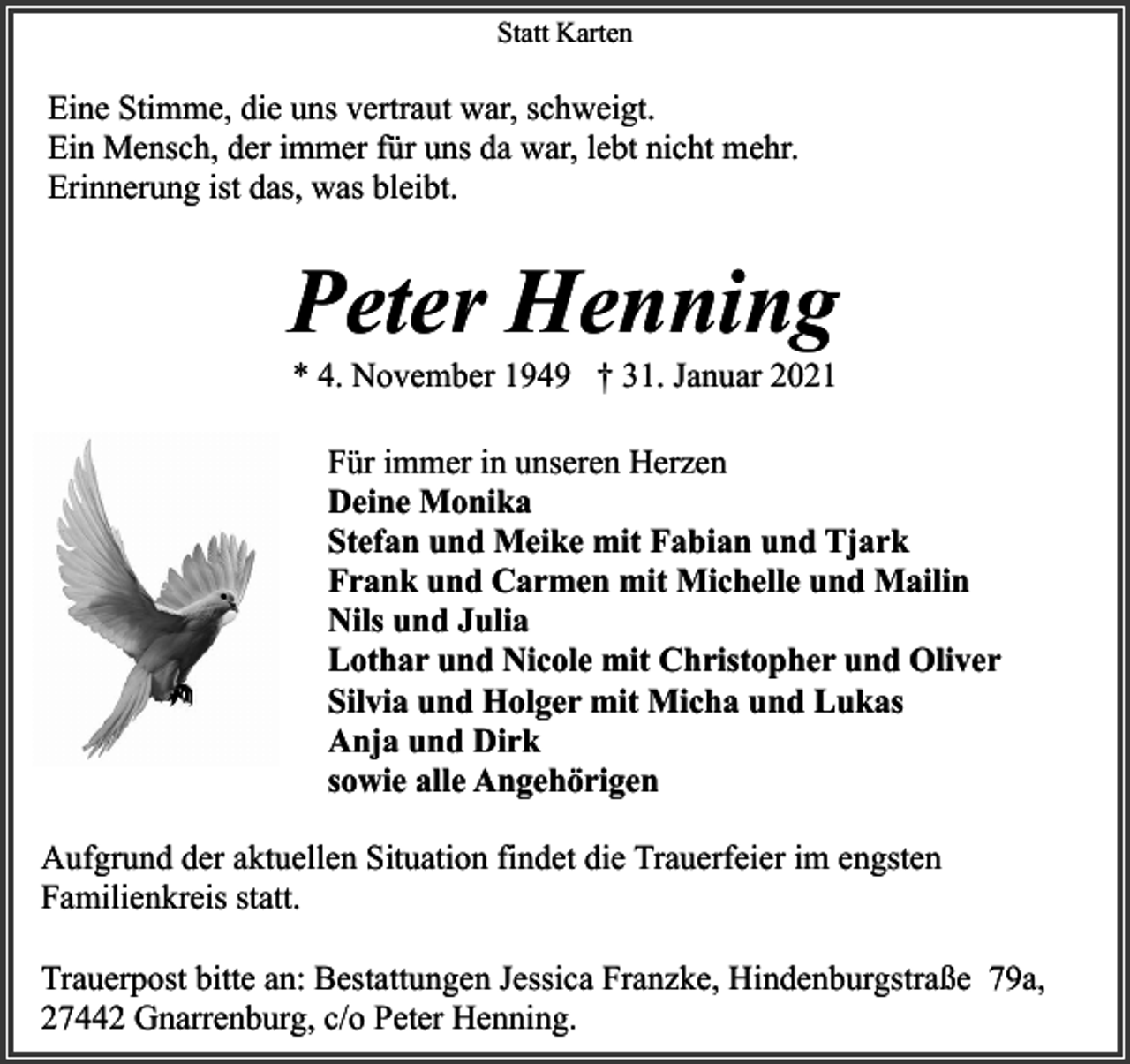 <p>Statt Karten</p><p>Eine Stimme, die uns vertraut war, schweigt.<br />Ein Mensch, der immer für uns da war, lebt nicht mehr.<br />Erinnerung ist das, was bleibt.</p><p>Peter Henning<br />* 4. November 1949 † 31. Januar 2021</p><p>Für immer in unseren Herzen<br />Deine Monika<br />Stefan und Meike mit Fabian und Tjark<br />Frank und Carmen mit Michelle und Mailin<br />Nils und Julia<br />Lothar und Nicole mit Christopher und Oliver<br />Silvia und Holger mit Micha und Lukas<br />Anja und Dirk<br />sowie alle Angehörigen<br />Aufgrund der aktuellen Situation findet die Trauerfeier im engsten<br />Familienkreis statt.<br />Trauerpost bitte an: Bestattungen Jessica Franzke, Hindenburgstraße 79a,<br />27442 Gnarrenburg, c/o Peter Henning.</p>