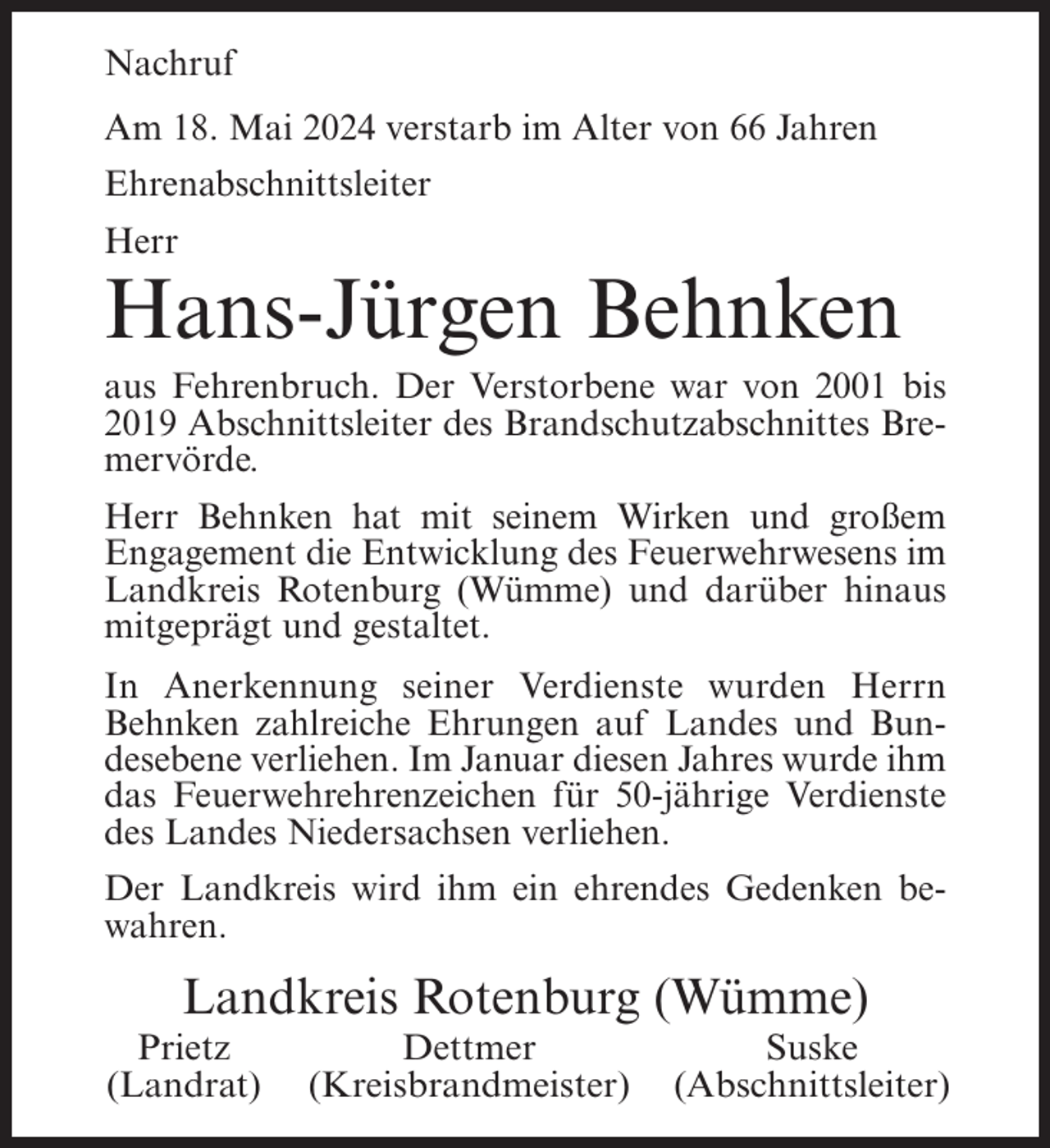 <p>Nachruf<br />Am 18. Mai 2024 verstarb im Alter von 66 Jahren<br />Ehrenabschnittsleiter<br />Herr</p><p>Hans-Jürgen Behnken<br />aus Fehrenbruch. Der Verstorbene war von 2001 bis<br />2019 Abschnittsleiter des Brandschutzabschnittes Bremervörde.<br />Herr Behnken hat mit seinem Wirken und großem<br />Engagement die Entwicklung des Feuerwehrwesens im<br />Landkreis Rotenburg (Wümme) und darüber hinaus<br />mitgeprägt und gestaltet.<br />In Anerkennung seiner Verdienste wurden Herrn<br />Behnken zahlreiche Ehrungen auf Landes und Bundesebene verliehen. Im Januar diesen Jahres wurde ihm<br />das Feuerwehrehrenzeichen für 50-jährige Verdienste<br />des Landes Niedersachsen verliehen.<br />Der Landkreis wird ihm ein ehrendes Gedenken bewahren.</p><p>Landkreis Rotenburg (Wümme)<br />Prietz<br />(Landrat)</p><p>Dettmer<br />(Kreisbrandmeister)</p><p>Suske<br />(Abschnittsleiter)</p>