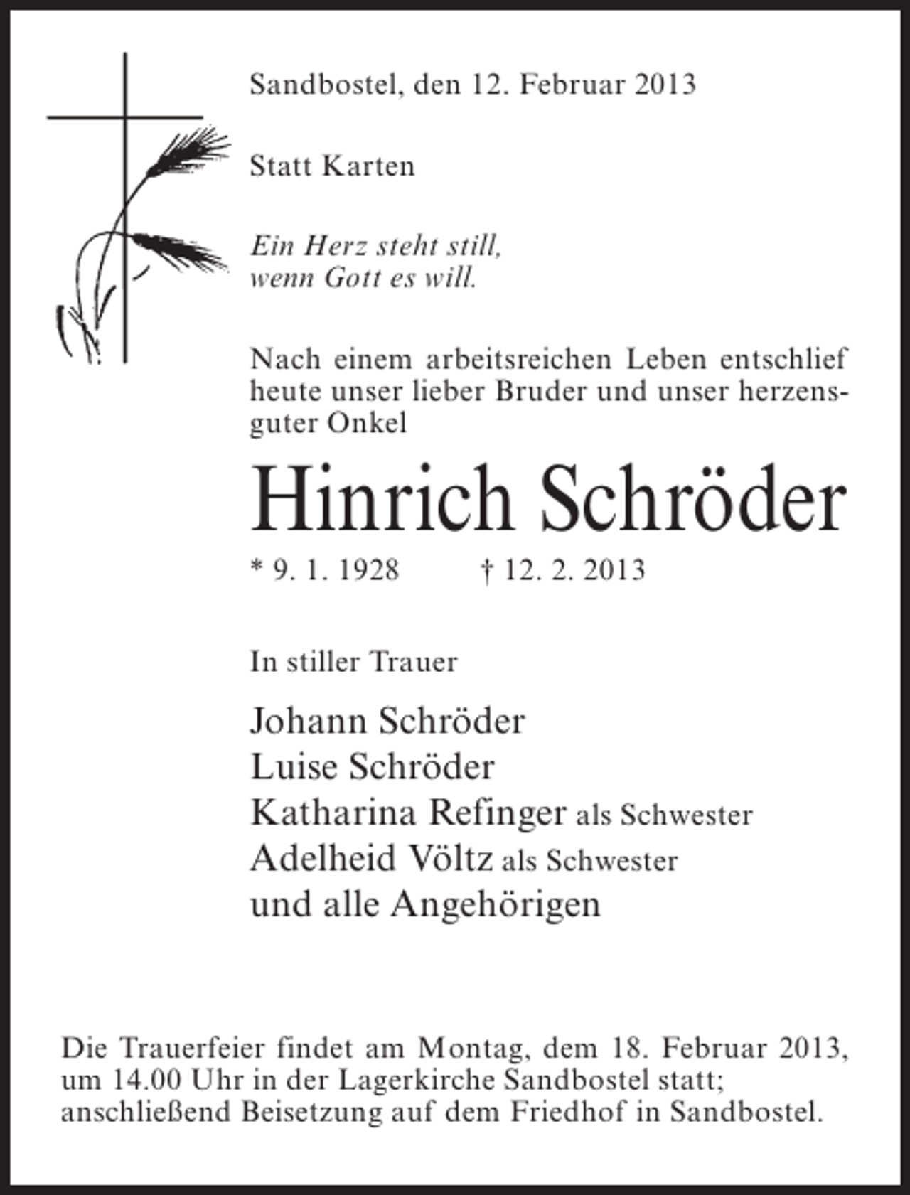 <p>Sandbostel, den 12. Februar 2013<br />Statt Karten<br />Ein Herz steht still,<br />wenn Gott es will.<br />Nach einem arbeitsreichen Leben entschlief<br />heute unser lieber Bruder und unser herzensguter Onkel</p><p>Hinrich Schröder<br />* 9. 1. 1928</p><p>† 12. 2. 2013</p><p>In stiller Trauer</p><p>Johann Schröder<br />Luise Schröder<br />Katharina Refinger als Schwester<br />Adelheid Völtz als Schwester<br />und alle Angehörigen</p><p>Die Trauerfeier findet am Montag, dem 18. Februar 2013,<br />um 14.00 Uhr in der Lagerkirche Sandbostel statt;<br />anschließend Beisetzung auf dem Friedhof in Sandbostel.</p>