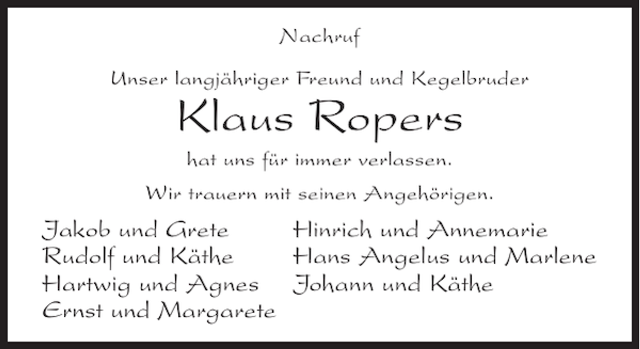 <p>Nachruf<br />Unser langjähriger Freund und Kegelbruder</p><p>Klaus Ropers<br />hat uns für immer verlassen.<br />Wir trauern mit seinen Angehörigen.</p><p>Jakob und Grete<br />Hinrich und Annemarie<br />Rudolf und Käthe<br />Hans Angelus und Marlene<br />Hartwig und Agnes Johann und Käthe<br />Ernst und Margarete</p>