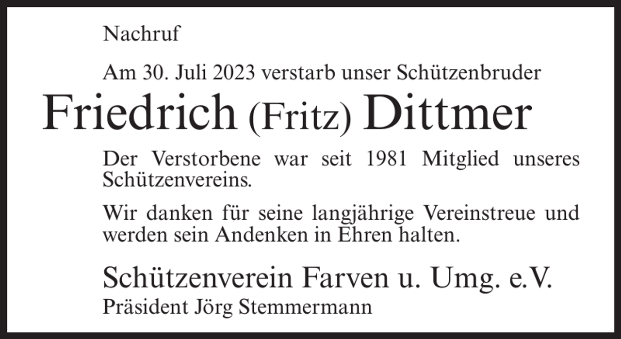 <p>Nachruf<br />Am 30. Juli 2023 verstarb unser Schützenbruder</p><p>Friedrich (Fritz) Dittmer</p><p>Der Verstorbene war seit 1981 Mitglied unseres<br />Schützenvereins.<br />Wir danken für seine langjährige Vereinstreue und<br />werden sein Andenken in Ehren halten.</p><p>Schützenverein Farven u. Umg. e.V.<br />Präsident Jörg Stemmermann</p>