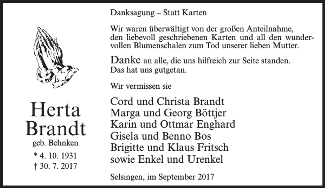 <p>Danksagung – Statt Karten<br />Wir waren überwältigt von der großen Anteilnahme,<br />den liebevoll geschriebenen Karten und all den wundervollen Blumenschalen zum Tod unserer lieben Mutter.</p><p>Danke an alle, die uns hilfreich zur Seite standen.<br />Das hat uns gutgetan.<br />Wir vermissen sie</p><p>Herta<br />Brandt<br />geb. Behnken<br />* 4. 10. 1931<br />† 30. 7. 2017</p><p>Cord und Christa Brandt<br />Marga und Georg Böttjer<br />Karin und Ottmar Enghard<br />Gisela und Benno Bos<br />Brigitte und Klaus Fritsch<br />sowie Enkel und Urenkel<br />Selsingen, im September 2017</p>