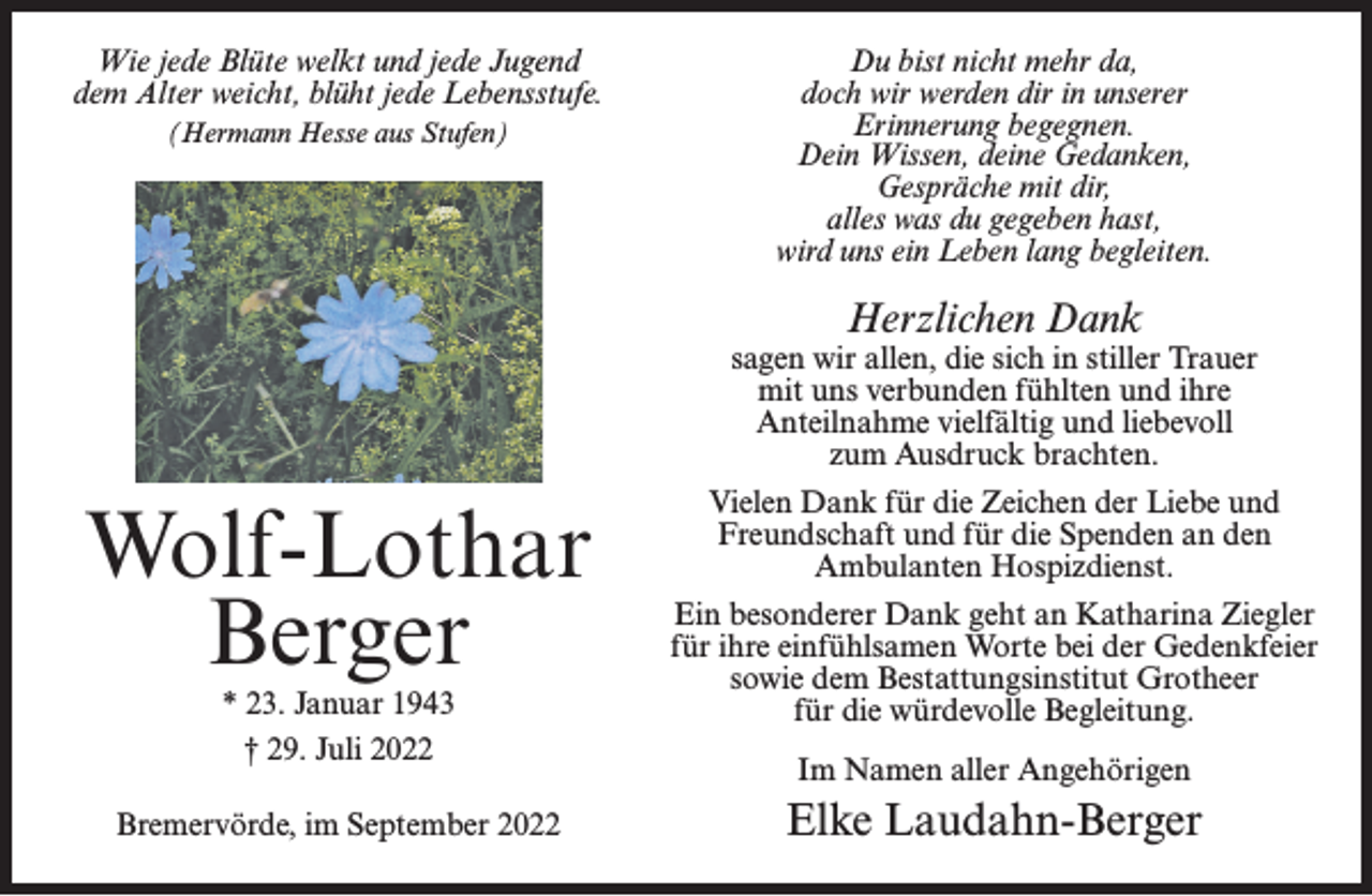 <p>Wie jede Blüte welkt und jede Jugend<br />dem Alter weicht, blüht jede Lebensstufe.<br />(Hermann Hesse aus Stufen)</p><p>Du bist nicht mehr da,<br />doch wir werden dir in unserer<br />Erinnerung begegnen.<br />Dein Wissen, deine Gedanken,<br />Gespräche mit dir,<br />alles was du gegeben hast,<br />wird uns ein Leben lang begleiten.</p><p>Herzlichen Dank</p><p>sagen wir allen, die sich in stiller Trauer<br />mit uns verbunden fühlten und ihre<br />Anteilnahme vielfältig und liebevoll<br />zum Ausdruck brachten.</p><p>Wolf-Lothar<br />Berger<br />* 23. Januar 1943<br />† 29. Juli 2022</p><p>Bremervörde, im September 2022</p><p>Vielen Dank für die Zeichen der Liebe und<br />Freundschaft und für die Spenden an den<br />Ambulanten Hospizdienst.<br />Ein besonderer Dank geht an Katharina Ziegler<br />für ihre einfühlsamen Worte bei der Gedenkfeier<br />sowie dem Bestattungsinstitut Grotheer<br />für die würdevolle Begleitung.<br />Im Namen aller Angehörigen</p><p>Elke Laudahn-Berger</p>