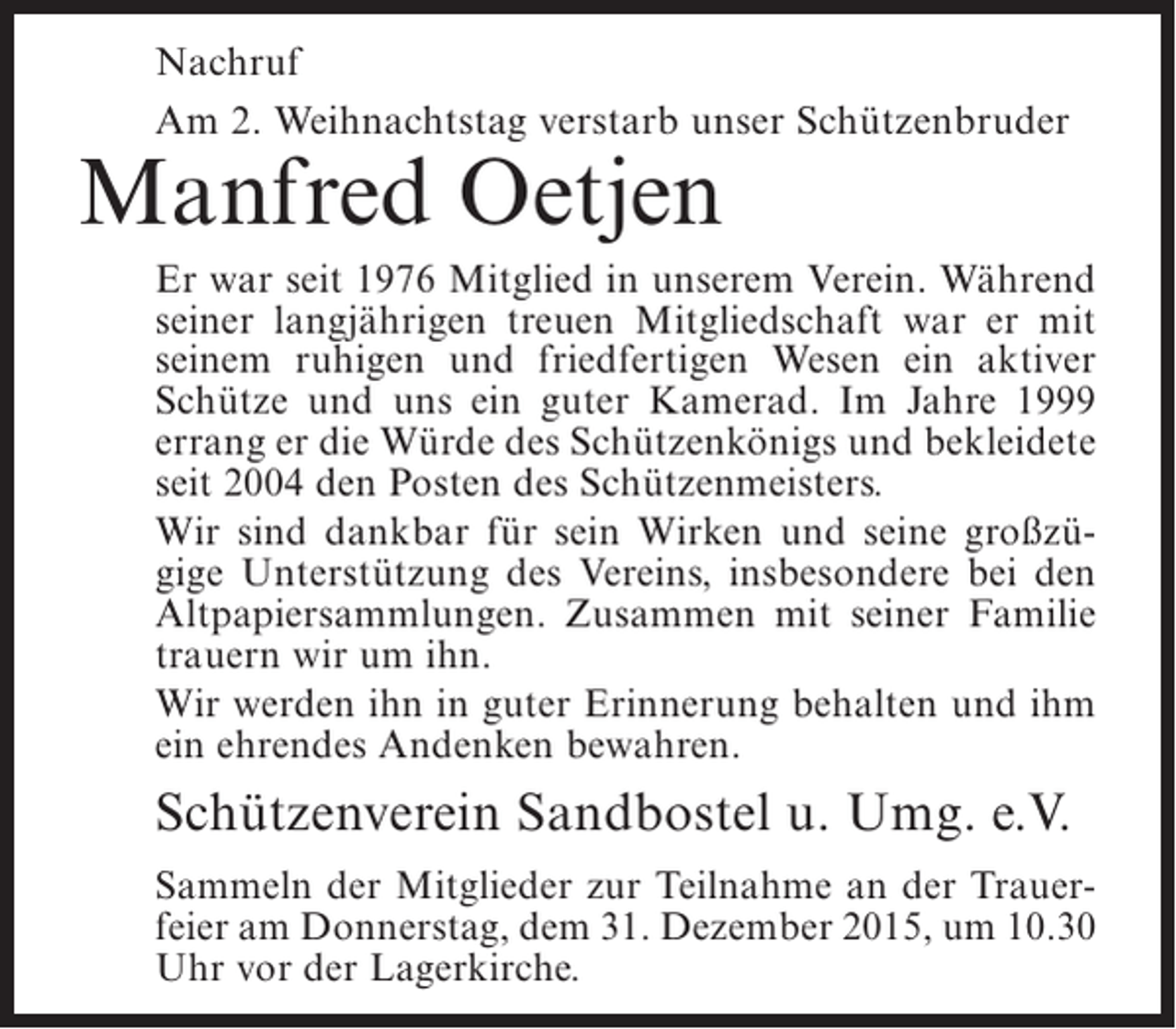 <p>Nachruf<br />Am 2. Weihnachtstag verstarb unser Schützenbruder</p><p>Manfred Oetjen</p><p>Er war seit 1976 Mitglied in unserem Verein. Während<br />seiner langjährigen treuen Mitgliedschaft war er mit<br />seinem ruhigen und friedfertigen Wesen ein aktiver<br />Schütze und uns ein guter Kamerad. Im Jahre 1999<br />errang er die Würde des Schützenkönigs und bekleidete<br />seit 2004 den Posten des Schützenmeisters.<br />Wir sind dankbar für sein Wirken und seine großzügige Unterstützung des Vereins, insbesondere bei den<br />Altpapiersammlungen. Zusammen mit seiner Familie<br />trauern wir um ihn.<br />Wir werden ihn in guter Erinnerung behalten und ihm<br />ein ehrendes Andenken bewahren.</p><p>Schützenverein Sandbostel u. Umg. e.V.<br />Sammeln der Mitglieder zur Teilnahme an der Trauerfeier am Donnerstag, dem 31. Dezember 2015, um 10.30<br />Uhr vor der Lagerkirche.</p>