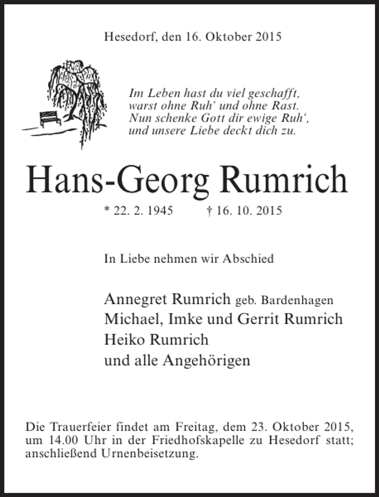 <p>Hesedorf, den 16. Oktober 2015</p><p>Im Leben hast du viel geschafft,<br />warst ohne Ruh‘ und ohne Rast.<br />Nun schenke Gott dir ewige Ruh‘,<br />und unsere Liebe deckt dich zu.</p><p>Hans-Georg Rumrich<br />* 22. 2. 1945 † 16. 10. 2015</p><p>In Liebe nehmen wir Abschied</p><p>Annegret Rumrich geb. Bardenhagen<br />Michael, Imke und Gerrit Rumrich<br />Heiko Rumrich<br />und alle Angehörigen</p><p>Die Trauerfeier findet am Freitag, dem 23. Oktober 2015,<br />um 14.00 Uhr in der Friedhofskapelle zu Hesedorf statt;<br />anschließend Urnenbeisetzung.</p>
