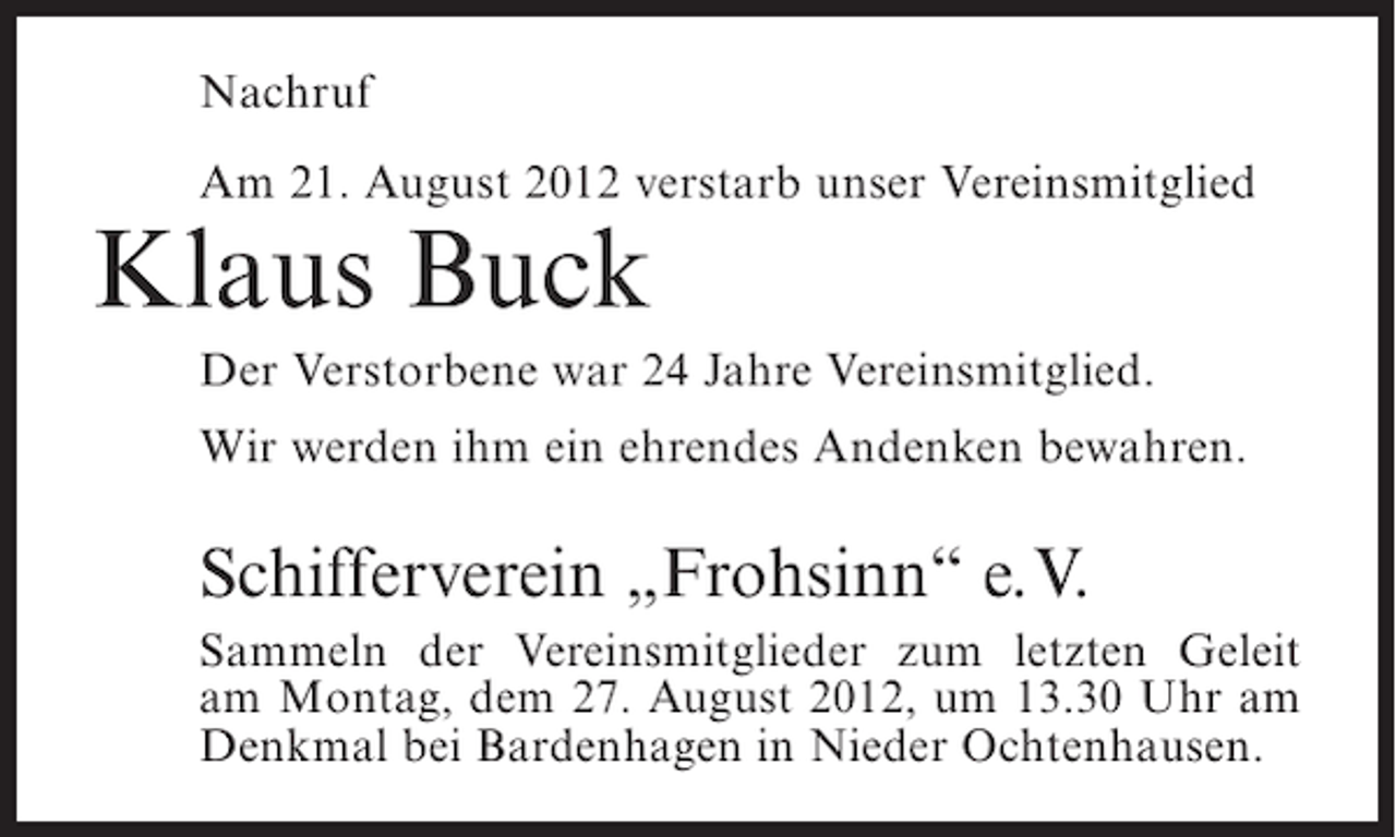 <p>Nachruf<br />Am 21. August 2012 verstarb unser Vereinsmitglied</p><p>Klaus Buck<br />Der Verstorbene war 24 Jahre Vereinsmitglied.<br />Wir werden ihm ein ehrendes Andenken bewahren.</p><p>Schifferverein „Frohsinn“ e.V.<br />Sammeln der Vereinsmitglieder zum letzten Geleit<br />am Montag, dem 27. August 2012, um 13.30 Uhr am<br />Denkmal bei Bardenhagen in Nieder Ochtenhausen.</p>