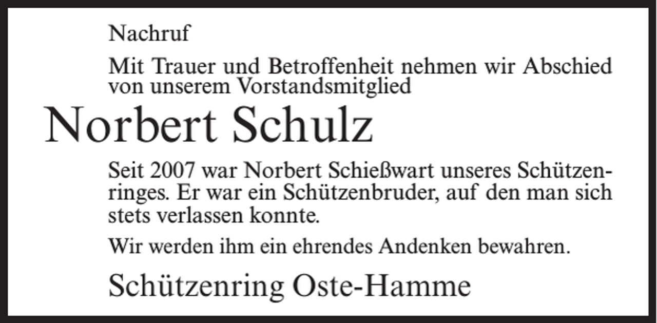 <p>Nachruf<br />Mit Trauer und Betroffenheit nehmen wir Abschied<br />von unserem Vorstandsmitglied</p><p>Norbert Schulz</p><p>Seit 2007 war Norbert Schießwart unseres Schützenringes. Er war ein Schützenbruder, auf den man sich<br />stets verlassen konnte.<br />Wir werden ihm ein ehrendes Andenken bewahren.</p><p>Schützenring Oste-Hamme</p>