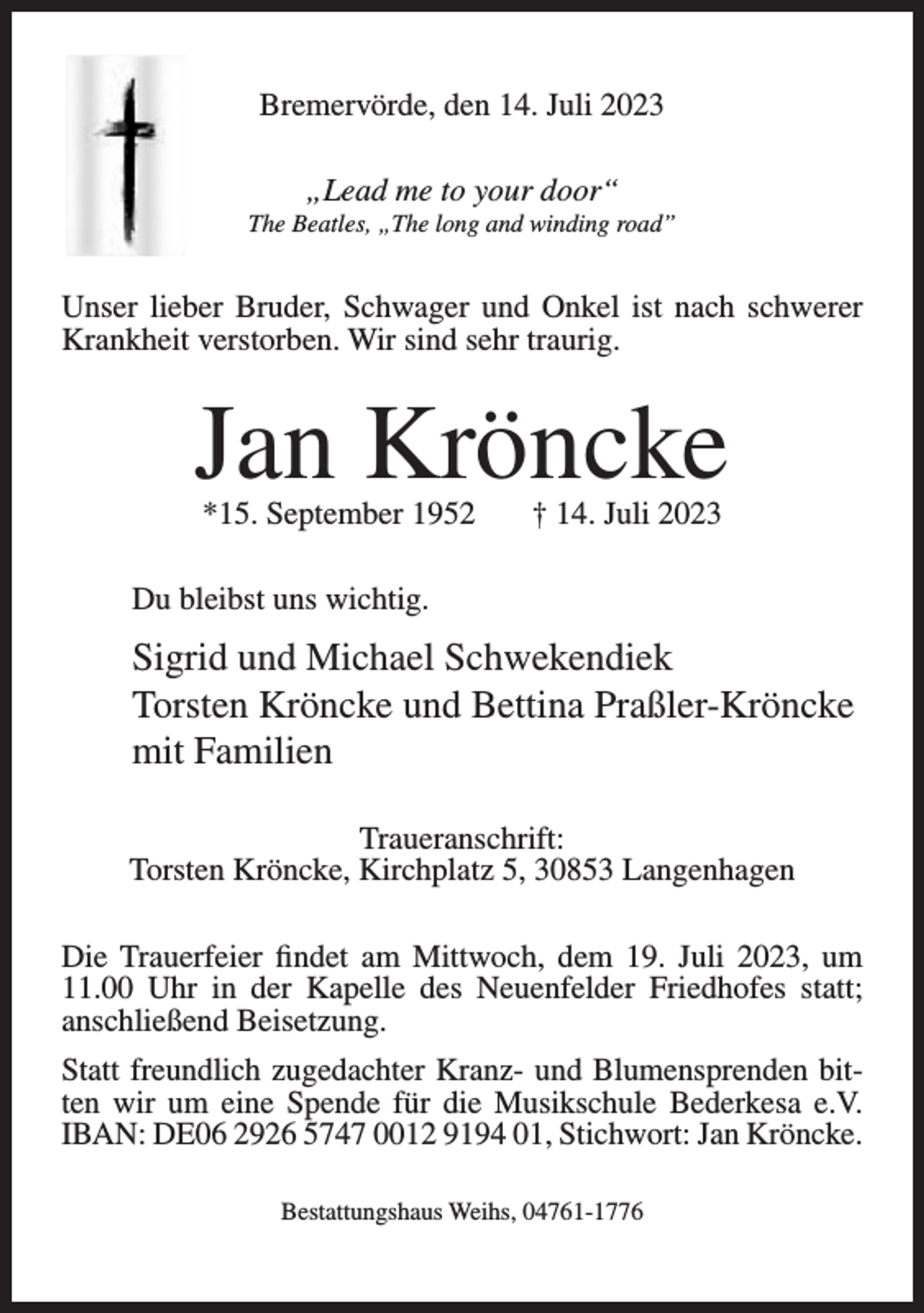 <p>Bremervörde, den 14. Juli 2023<br />„Lead me to your door“<br />The Beatles, „The long and winding road”</p><p>Unser lieber Bruder, Schwager und Onkel ist nach schwerer<br />Krankheit verstorben. Wir sind sehr traurig.</p><p>Jan Kröncke<br />*15. September 1952</p><p>† 14. Juli 2023</p><p>Du bleibst uns wichtig.</p><p>Sigrid und Michael Schwekendiek<br />Torsten Kröncke und Bettina Praßler-Kröncke<br />mit Familien<br />Traueranschrift:<br />Torsten Kröncke, Kirchplatz 5, 30853 Langenhagen<br />Die Trauerfeier findet am Mittwoch, dem 19. Juli 2023, um<br />11.00 Uhr in der Kapelle des Neuenfelder Friedhofes statt;<br />anschließend Beisetzung.<br />Statt freundlich zugedachter Kranz- und Blumensprenden bitten wir um eine Spende für die Musikschule Bederkesa e.V.<br />IBAN: DE06 2926 5747 0012 9194 01, Stichwort: Jan Kröncke.<br />Bestattungshaus Weihs, 04761-1776</p>