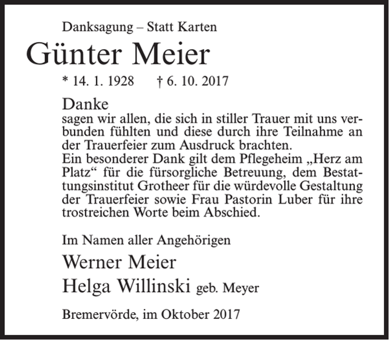 <p>Danksagung – Statt Karten</p><p>Günter Meier<br />* 14. 1. 1928</p><p>† 6. 10. 2017</p><p>Danke</p><p>sagen wir allen, die sich in stiller Trauer mit uns verbunden fühlten und diese durch ihre Teilnahme an<br />der Trauerfeier zum Ausdruck brachten.<br />Ein besonderer Dank gilt dem Pflegeheim „Herz am<br />Platz“ für die fürsorgliche Betreuung, dem Bestattungsinstitut Grotheer für die würdevolle Gestaltung<br />der Trauerfeier sowie Frau Pastorin Luber für ihre<br />trostreichen Worte beim Abschied.<br />Im Namen aller Angehörigen</p><p>Werner Meier<br />Helga Willinski geb. Meyer<br />Bremervörde, im Oktober 2017</p>