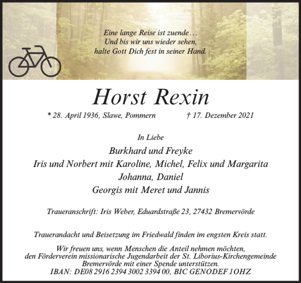 <p>Eine lange Reise ist zuende ...<br />Und bis wir uns wieder sehen,<br />halte Gott Dich fest in seiner Hand.</p><p>Horst Rexin<br />* 28. April 1936, Slawe, Pommern</p><p>† 17. Dezember 2021</p><p>In Liebe</p><p>Burkhard und Freyke<br />Iris und Norbert mit Karoline, Michel, Felix und Margarita<br />Johanna, Daniel<br />Georgis mit Meret und Jannis<br />Traueranschrift: Iris Weber, Eduardstraße 23, 27432 Bremervörde<br />Trauerandacht und Beisetzung im Friedwald finden im engsten Kreis statt.<br />Wir freuen uns, wenn Menschen die Anteil nehmen möchten,<br />den Förderverein missionarische Jugendarbeit der St. Liborius-Kirchengemeinde<br />Bremervörde mit einer Spende unterstützen.<br />IBAN: DE08 2916 2394 3002 3394 00, BIC GENODEF 1OHZ</p>