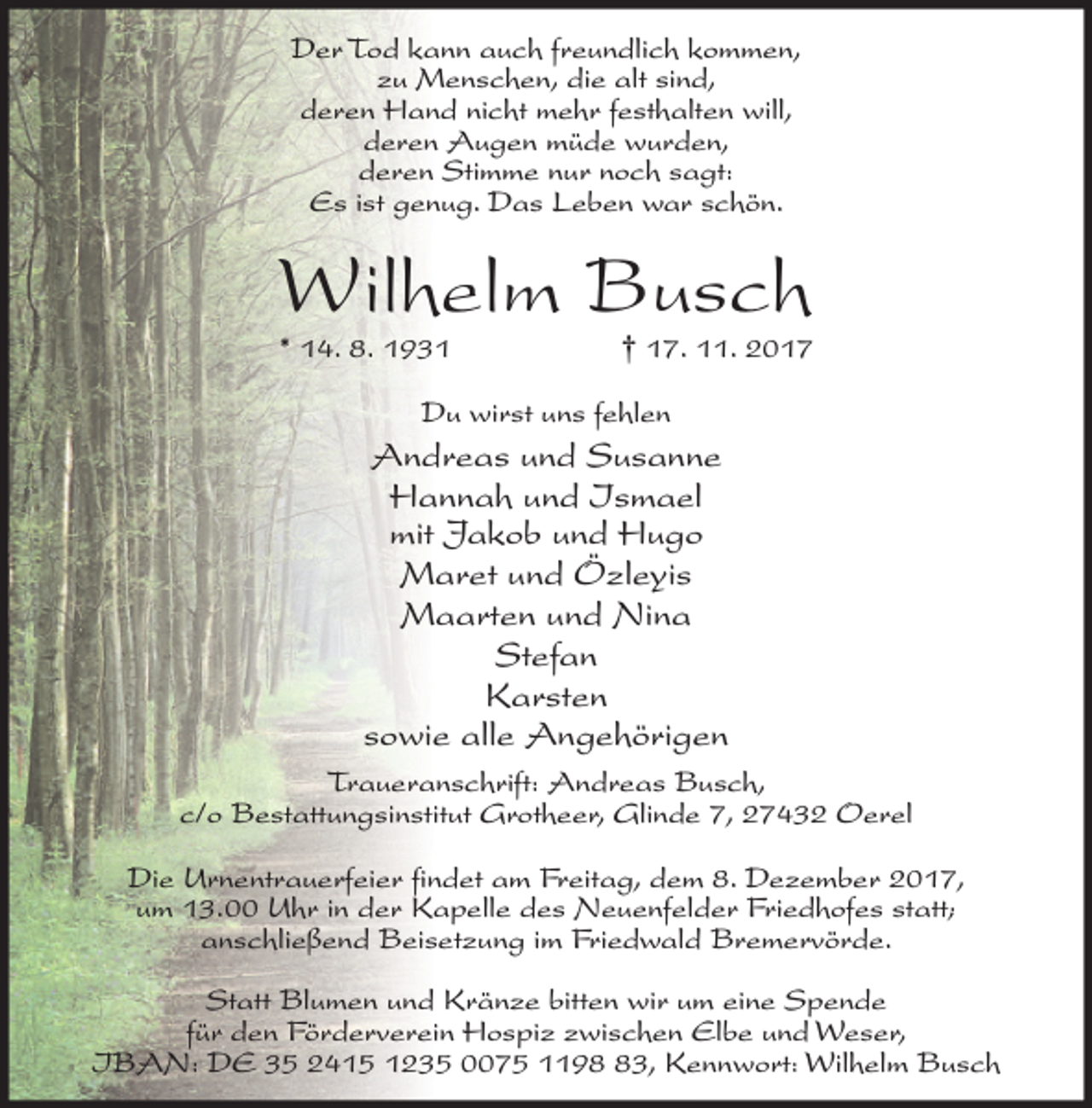 <p>Der Tod kann auch freundlich kommen,<br />zu Menschen, die alt sind,<br />deren Hand nicht mehr festhalten will,<br />deren Augen müde wurden,<br />deren Stimme nur noch sagt:<br />Es ist genug. Das Leben war schön.</p><p>Wilhelm Busch<br />* 14. 8. 1931</p><p>† 17. 11. 2017</p><p>Du wirst uns fehlen</p><p>Andreas und Susanne<br />Hannah und Ismael<br />mit Jakob und Hugo<br />Maret und Özleyis<br />Maarten und Nina<br />Stefan<br />Karsten<br />sowie alle Angehörigen<br />Traueranschrift: Andreas Busch,<br />c/o Bestattungsinstitut Grotheer, Glinde 7, 27432 Oerel<br />Die Urnentrauerfeier findet am Freitag, dem 8. Dezember 2017,<br />um 13.00 Uhr in der Kapelle des Neuenfelder Friedhofes statt;<br />anschließend Beisetzung im Friedwald Bremervörde.<br />Statt Blumen und Kränze bitten wir um eine Spende<br />für den Förderverein Hospiz zwischen Elbe und Weser,<br />IBAN: DE 35 2415 1235 0075 1193, Kennwort: Wilhelm Busch</p>