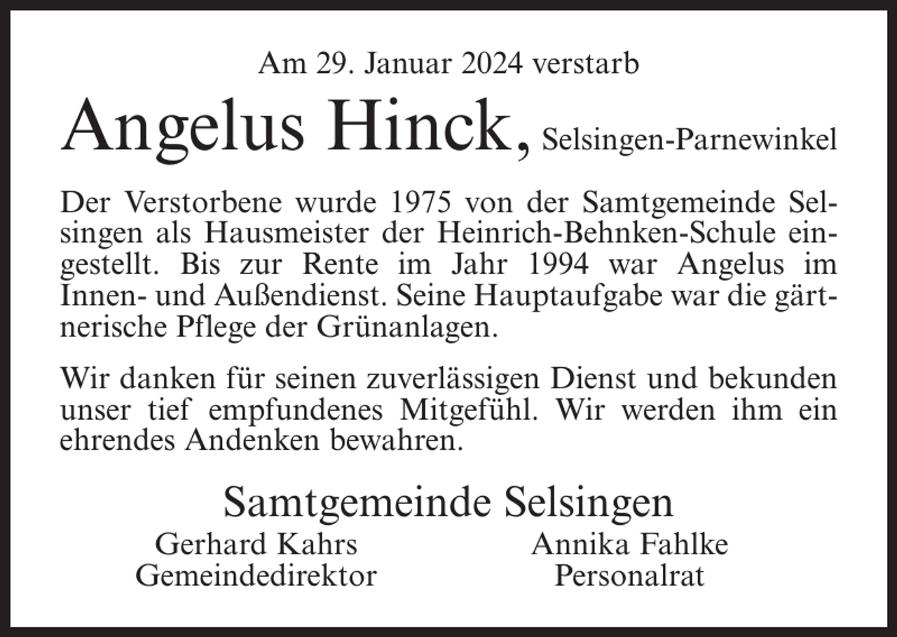 <p>Am 29. Januar 2024 verstarb</p><p>Angelus Hinck, Selsingen-Parnewinkel<br />Der Verstorbene wurde 1975 von der Samtgemeinde Selsingen als Hausmeister der Heinrich-Behnken-Schule eingestellt. Bis zur Rente im Jahr 1994 war Angelus im<br />Innen- und Außendienst. Seine Hauptaufgabe war die gärtnerische Pflege der Grünanlagen.<br />Wir danken für seinen zuverlässigen Dienst und bekunden<br />unser tief empfundenes Mitgefühl. Wir werden ihm ein<br />ehrendes Andenken bewahren.</p><p>Samtgemeinde Selsingen</p><p>Gerhard Kahrs<br />Gemeindedirektor</p><p>Annika Fahlke<br />Personalrat</p>