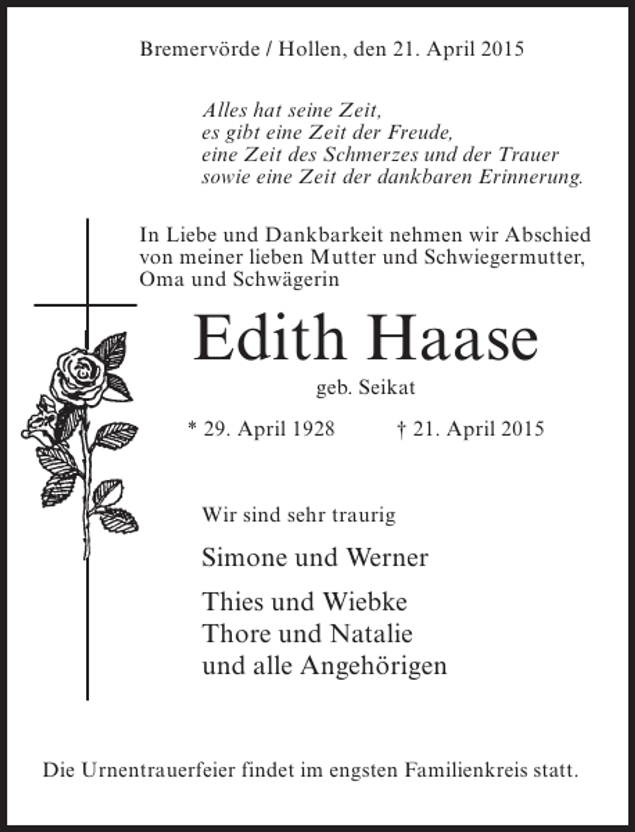 <p>Bremervörde / Hollen, den 21. April 2015<br />Alles hat seine Zeit,<br />es gibt eine Zeit der Freude,<br />eine Zeit des Schmerzes und der Trauer<br />sowie eine Zeit der dankbaren Erinnerung.<br />In Liebe und Dankbarkeit nehmen wir Abschied<br />von meiner lieben Mutter und Schwiegermutter,<br />Oma und Schwägerin</p><p>Edith Haase<br />geb. Seikat</p><p>* 29. April 1928</p><p>† 21. April 2015</p><p>Wir sind sehr traurig</p><p>Simone und Werner<br />Thies und Wiebke<br />Thore und Natalie<br />und alle Angehörigen</p><p>Die Urnentrauerfeier findet im engsten Familienkreis statt.</p>